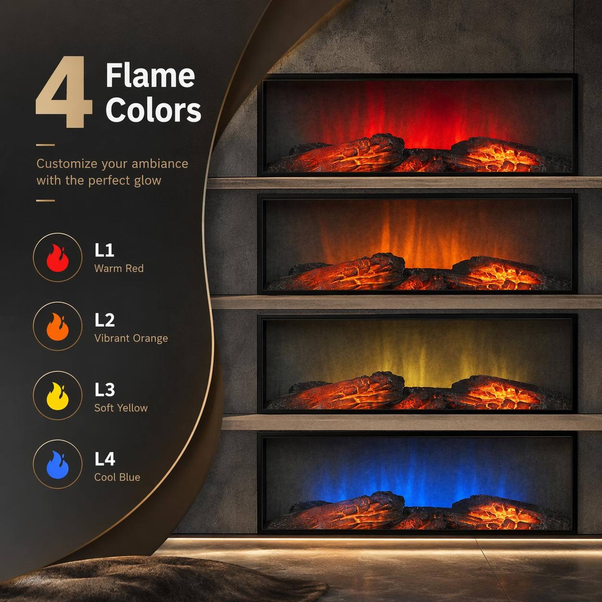 4 Flame Colors  
Customize your ambiance with the perfect glow  
L1 Warm Red  
L2 Vibrant Orange  
L3 Soft Yellow  
L4 Cool Blue