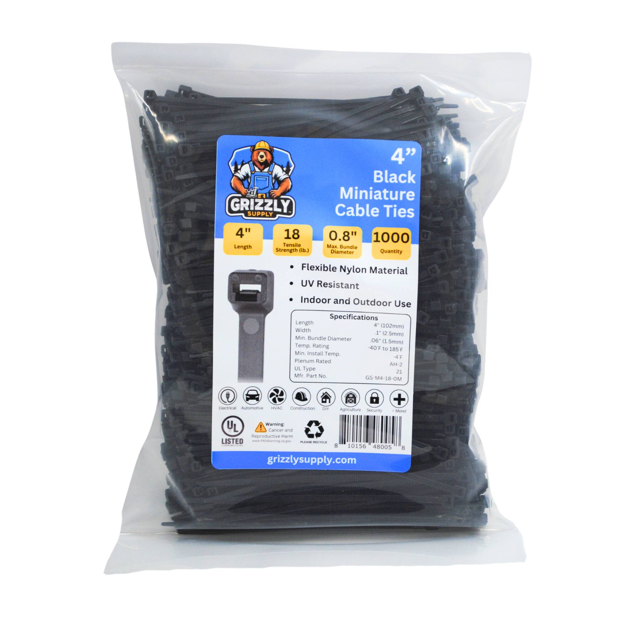 GRIZZLY SUPPLY 4" 18 Length Tensile Strength (lbs) 4" Black Miniature Cable Ties 0.8" 1000 Max Bundle Quantity Flexible Nylon Material UV Resistant Indoor and Outdoor Use Specifications Length 4" (102mm) Width 0.06" (1.5mm) Temp. Range -40°F to 185°F Min. Install Temp. 4°F Plenum Rated UL Type 2 Mfr. Part No. GS-M4-18-OR + UL Listed Warning and Reproductive Harm - Care - Grizzly Supply - 10156 48005 grizzlysupply.com