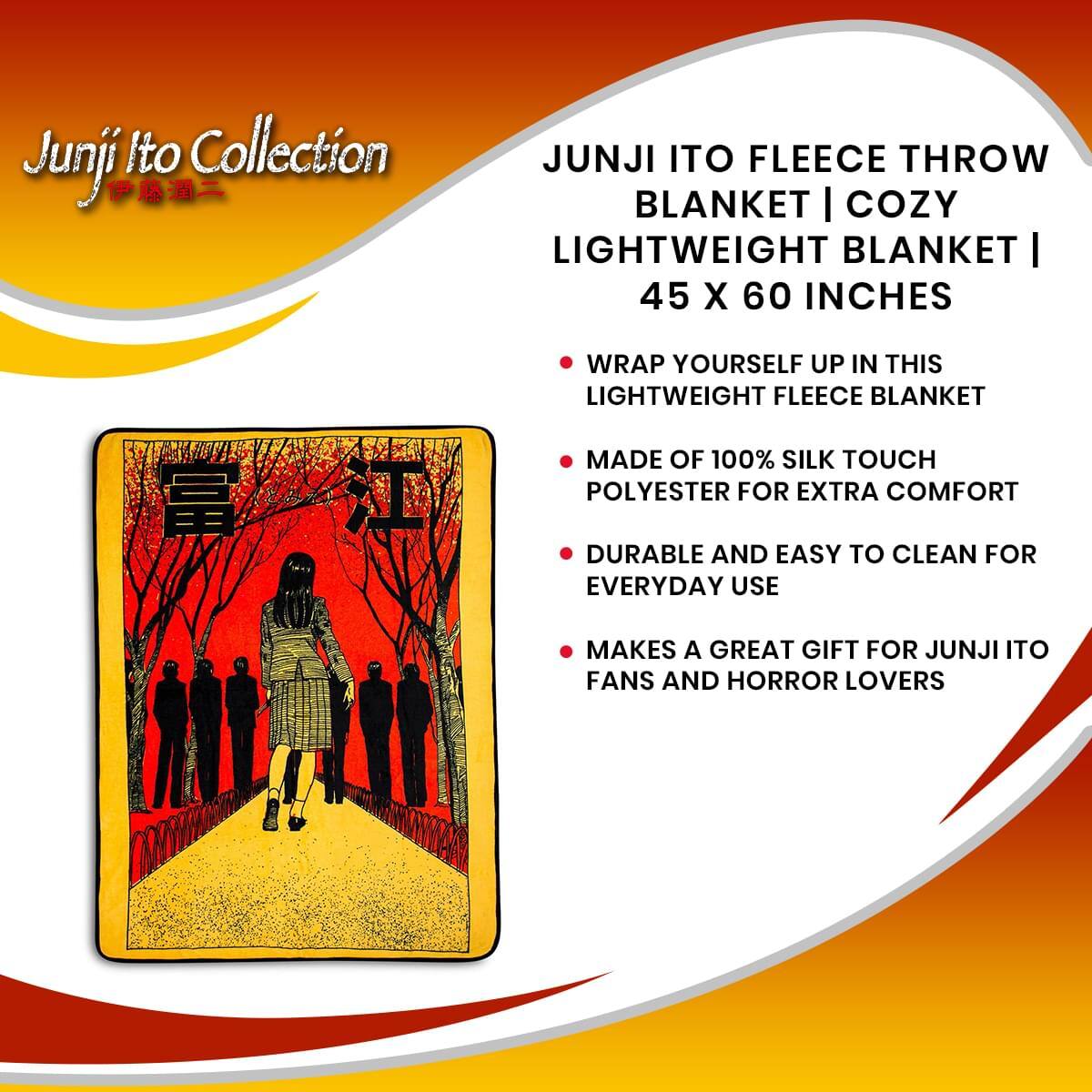 Junji Ito Collection

JUNJI ITO FLEECE THROW BLANKET | COZY LIGHTWEIGHT BLANKET | 45 X 60 INCHES

- WRAP YOURSELF UP IN THIS LIGHTWEIGHT FLEECE BLANKET
- MADE OF 100% SILK TOUCH POLYESTER FOR EXTRA COMFORT
- DURABLE AND EASY TO CLEAN FOR EVERYDAY USE
- MAKES A GREAT GIFT FOR JUNJI ITO FANS AND HORROR LOVERS