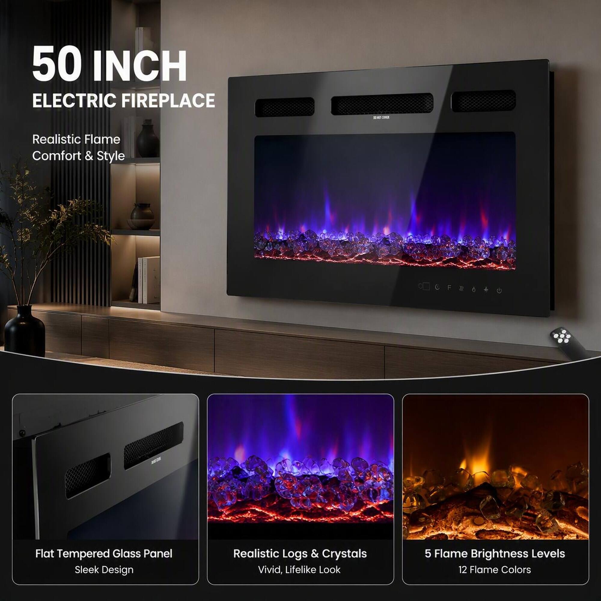 50 INCH ELECTRIC FIREPLACE

Realistic Flame Comfort & Style

CERODO

Flat Tempered Glass Panel Sleek Design

Realistic Logs & Crystals Vivid, Lifelike Look

5 Flame Brightness Levels 12 Flame Colors