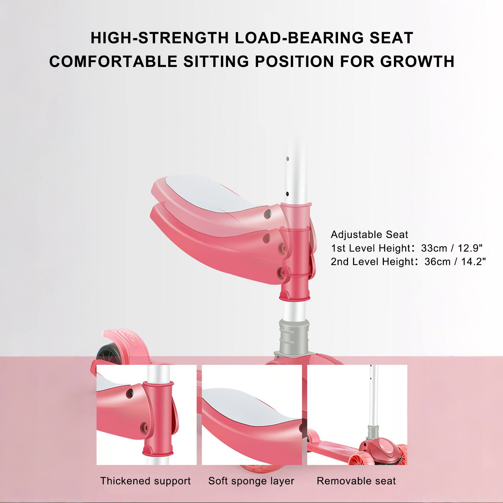 HIGH-STRENGTH LOAD-BEARING SEAT  
COMFORTABLE SITTING POSITION FOR GROWTH  

Adjustable Seat  
1st Level Height: 33cm / 12.9"  
2nd Level Height: 36cm / 14.2"  

Thickened support  
Soft sponge layer  
Removable seat
