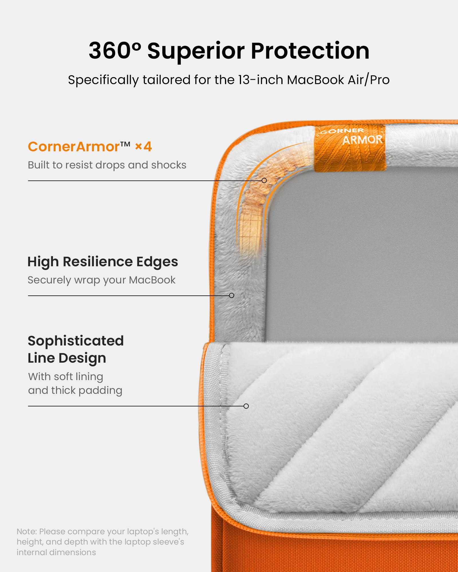 360° Superior Protection  
Specifically tailored for the 13-inch MacBook Air/Pro  

CornerArmor™ x4  
Built to resist drops and shocks  

High Resilience Edges  
Securely wrap your MacBook  

Sophisticated Line Design  
With soft lining and thick padding  

Note: Please compare your laptop's length, height, and depth with the laptop sleeve's internal dimensions