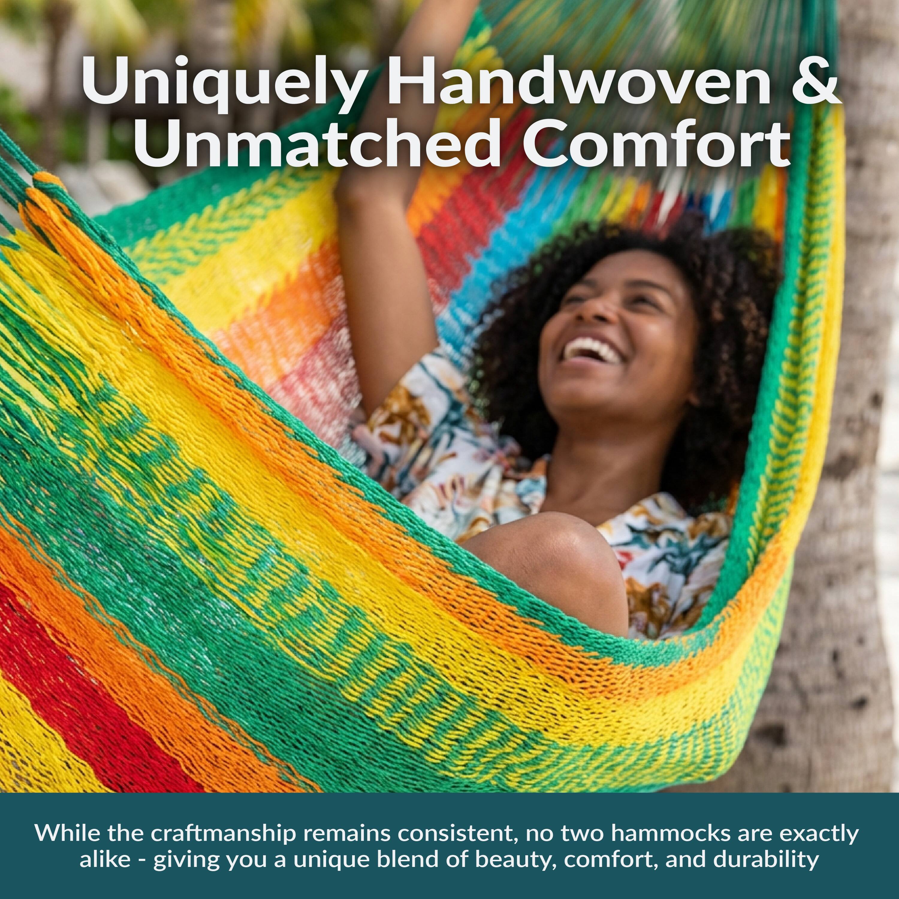 Uniquely Handwoven & Unmatched Comfort

While the craftsmanship remains consistent, no two hammocks are exactly alike - giving you a unique blend of beauty, comfort, and durability