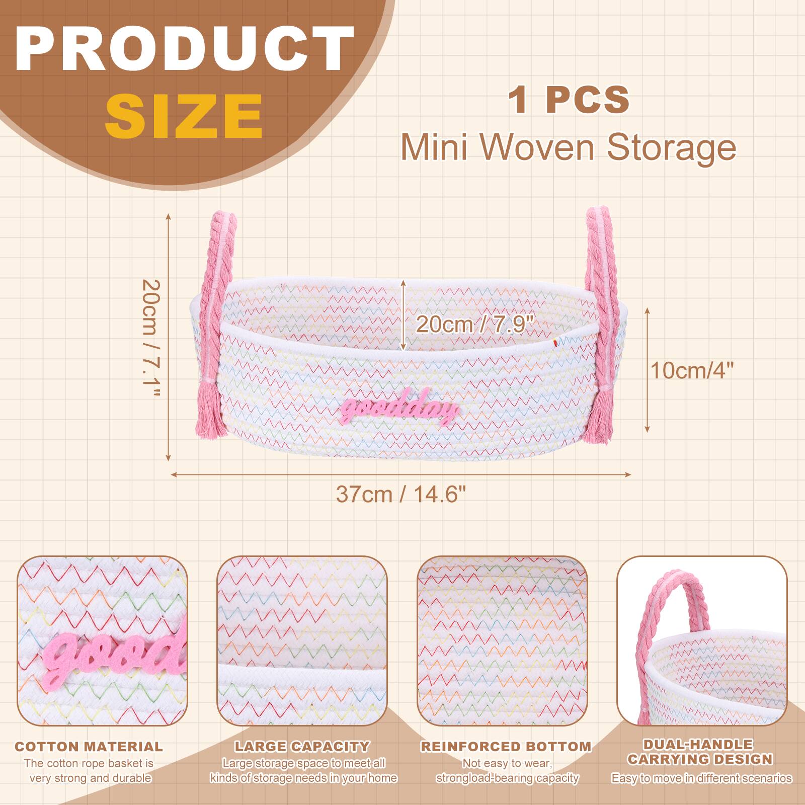 PRODUCT SIZE

1 PCS Mini Woven Storage

- 20cm / 7.9"
- 10cm / 4"
- 37cm / 14.6"

COTTON MATERIAL
The cotton rope basket is very strong and durable.

LARGE CAPACITY
Large storage space to meet all kinds of storage needs in your home.

REINFORCED BOTTOM
Not easy to wear, strong load-bearing capacity.

DUAL-HANDLE CARRYING DESIGN
Easy to move in different scenarios.