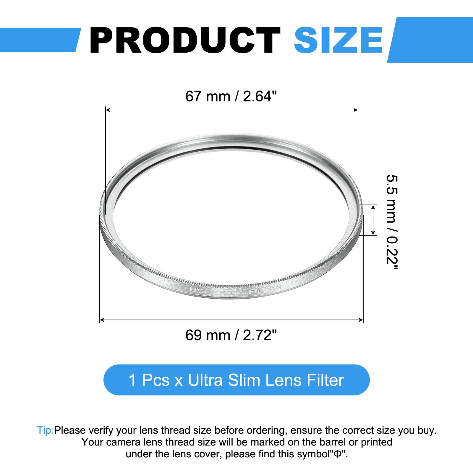 PRODUCT SIZE

67 mm / 2.64"  
5.5 mm / 0.22"  
69 mm / 2.72"  

1 Pcs x Ultra Slim Lens Filter  

Tip: Please verify your lens thread size before ordering, ensure the correct size you buy. Your camera lens thread size will be marked on the barrel or printed under the lens cover, please find this symbol "⌀".