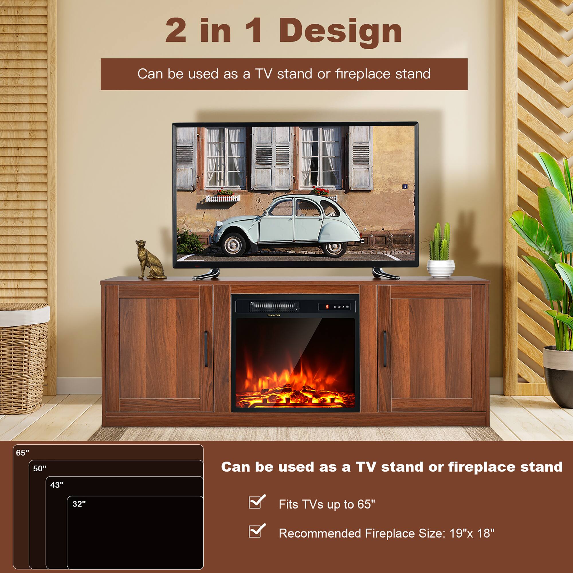 2 in 1 Design
Can be used as a TV stand or fireplace stand
65"
50"
43"
32"
Can be used as a TV stand or fireplace stand
Fits TVs up to 65"
Recommended Fireplace Size: 19"x 18"