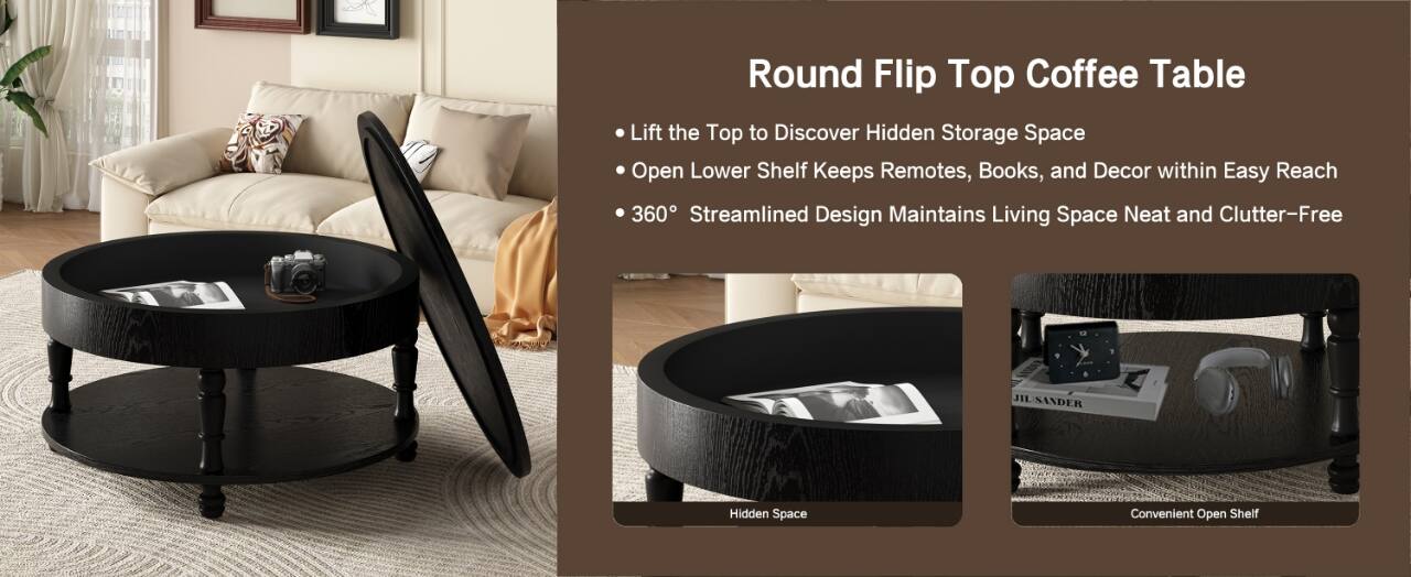 Round Flip Top Coffee Table

- Lift the Top to Discover Hidden Storage Space
- Open Lower Shelf Keeps Remotes, Books, and Decor within Easy Reach
- 360° Streamlined Design Maintains Living Space Neat and Clutter-Free

Hidden Space
Convenient Open Shelf
