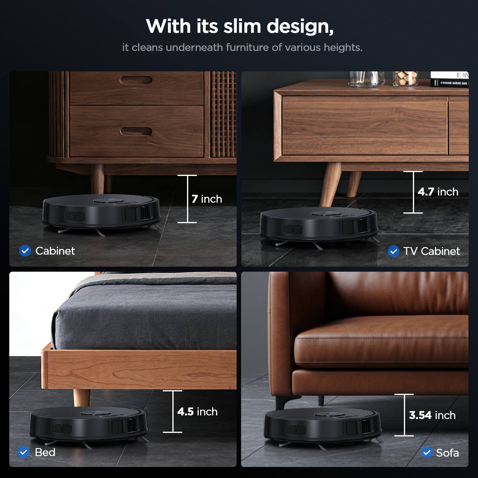 With its slim design, it cleans underneath furniture of various heights.

- Cabinet: 7 inch
- TV Cabinet: 4.7 inch
- Bed: 4.5 inch
- Sofa: 3.54 inch