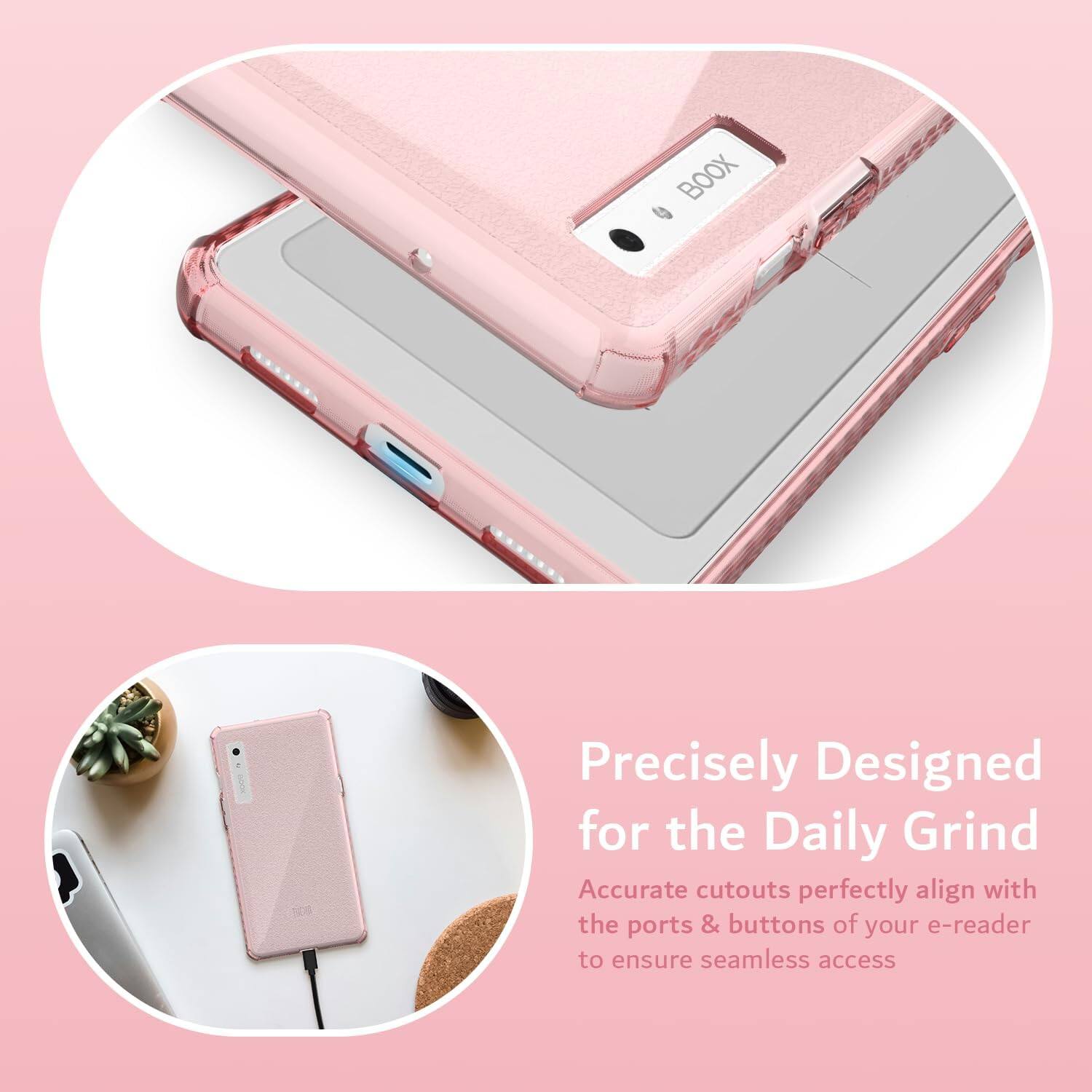 Precisely Designed for the Daily Grind  
Accurate cutouts perfectly align with the ports & buttons of your e-reader to ensure seamless access