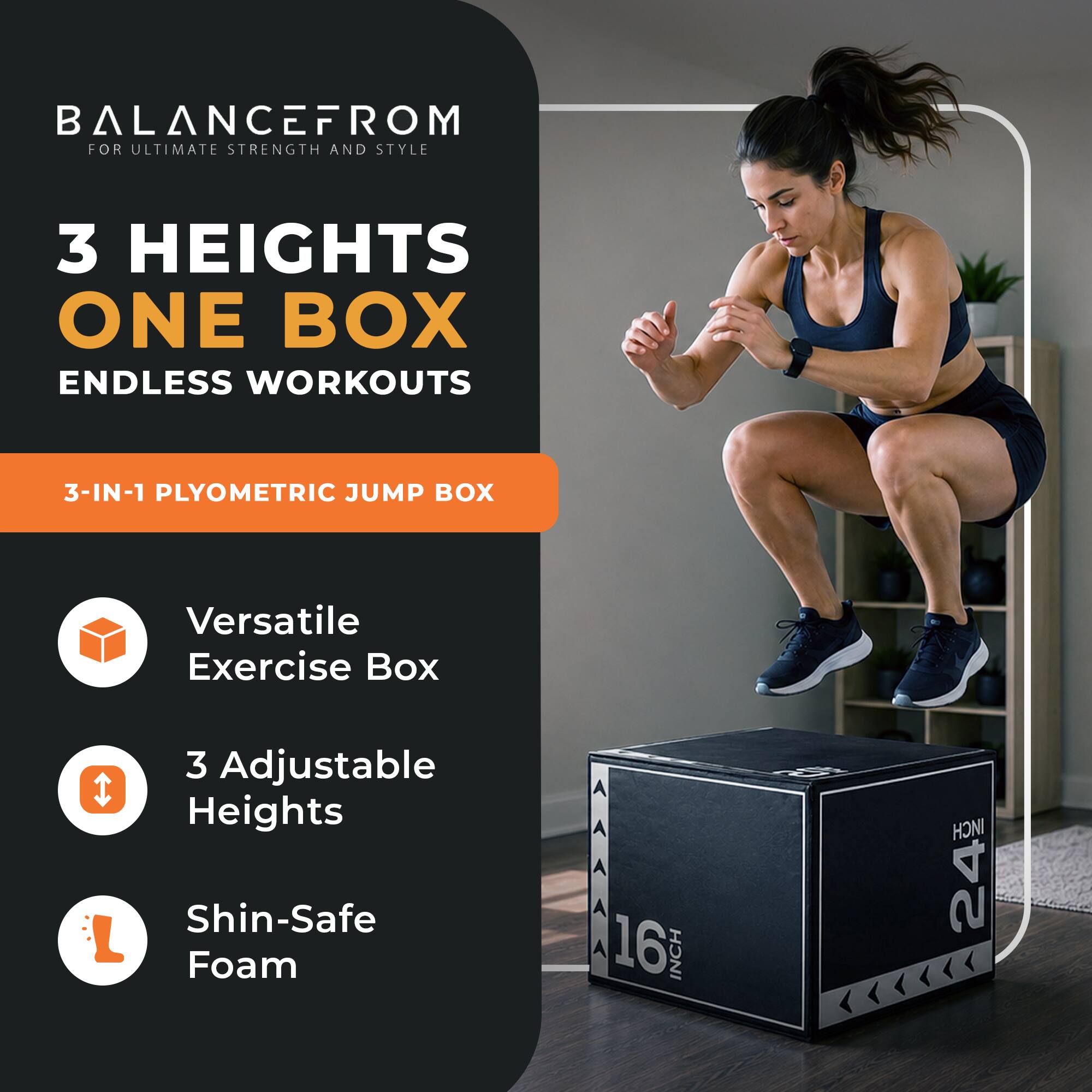 BALANCEFROM  
FOR ULTIMATE STRENGTH AND STYLE

3 HEIGHTS  
ONE BOX  
ENDLESS WORKOUTS

3-IN-1 PLYOMETRIC JUMP BOX

Versatile Exercise Box  
3 Adjustable Heights  
Shin-Safe Foam

16 INCH  
24 INCH