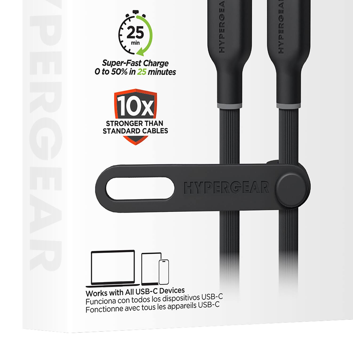 PERGEAR  
25 min  
HYPERGEAR  
Super-Fast Charge 0 to 50% in 25 minutes  
10x STRONGER THAN STANDARD CABLES  
HYPERGEAR Works with All USB-C Devices  
todos los dispositivos USB-C  
Funciona con tous les appareils USB-C  
Fonctionne avec tous les appareils USB-C