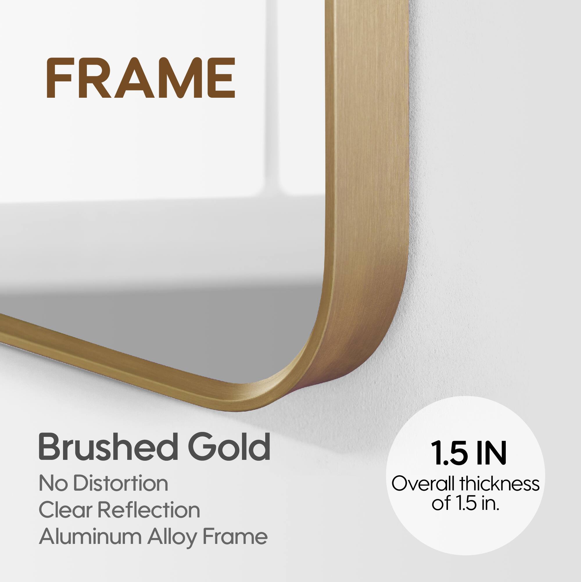 FRAME

Brushed Gold
No Distortion
Clear Reflection
Aluminum Alloy Frame

1.5 IN
Overall thickness of 1.5 in.