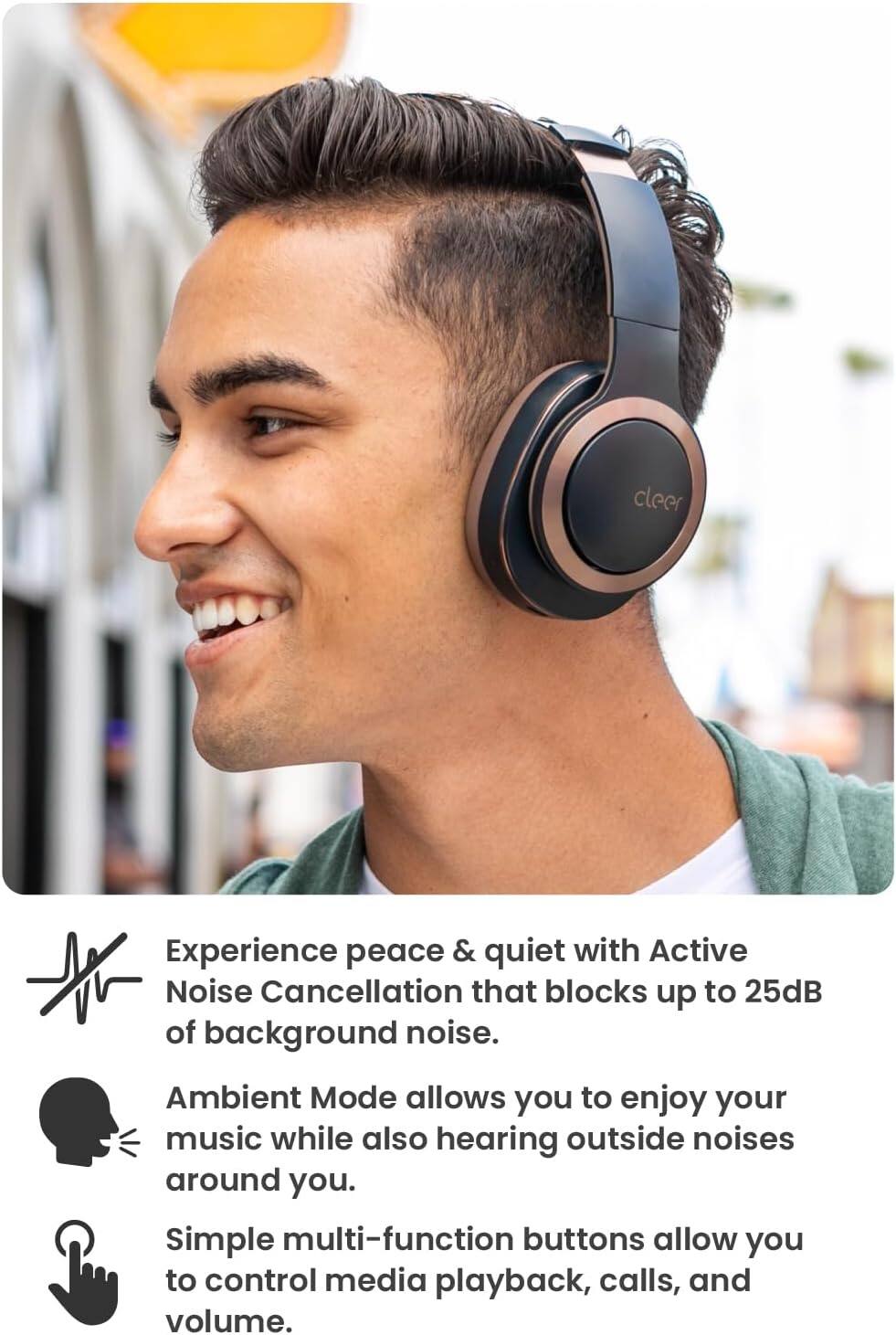 Experience peace & quiet with Active Noise Cancellation that blocks up to 25dB of background noise.
Ambient Mode allows you to enjoy your music while also hearing outside noises around you.
Simple multi-function buttons allow you to control media playback, calls, and volume.