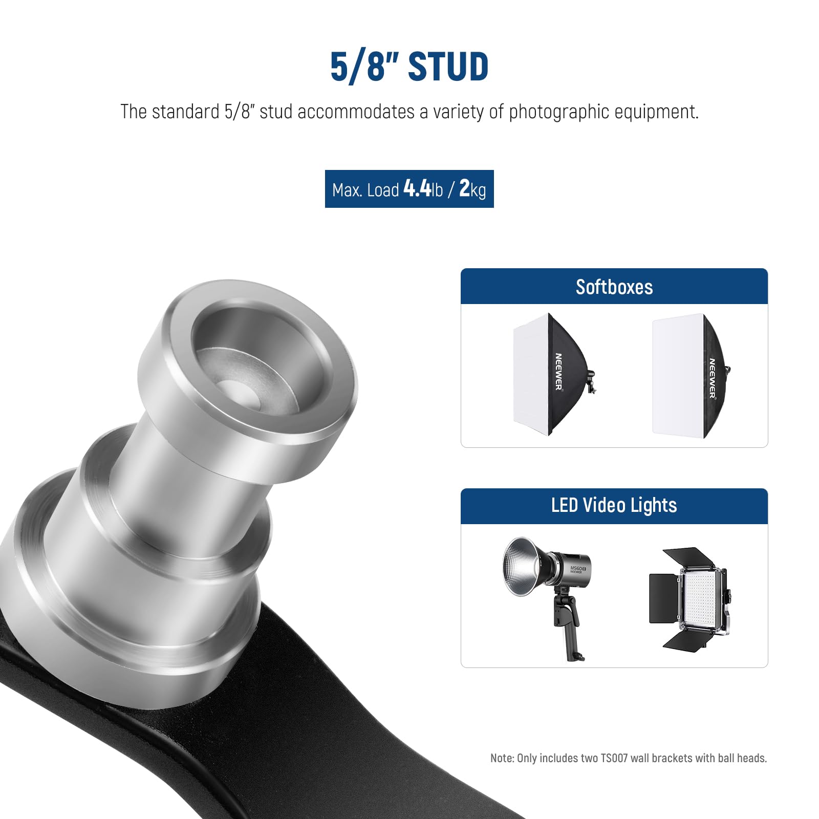5/8" STUD

The standard 5/8" stud accommodates a variety of photographic equipment.

Max. Load 4.4lb / 2kg

Softboxes

NEEWER LED Video Lights

Note: Only includes two TS007 wall brackets with ball heads.