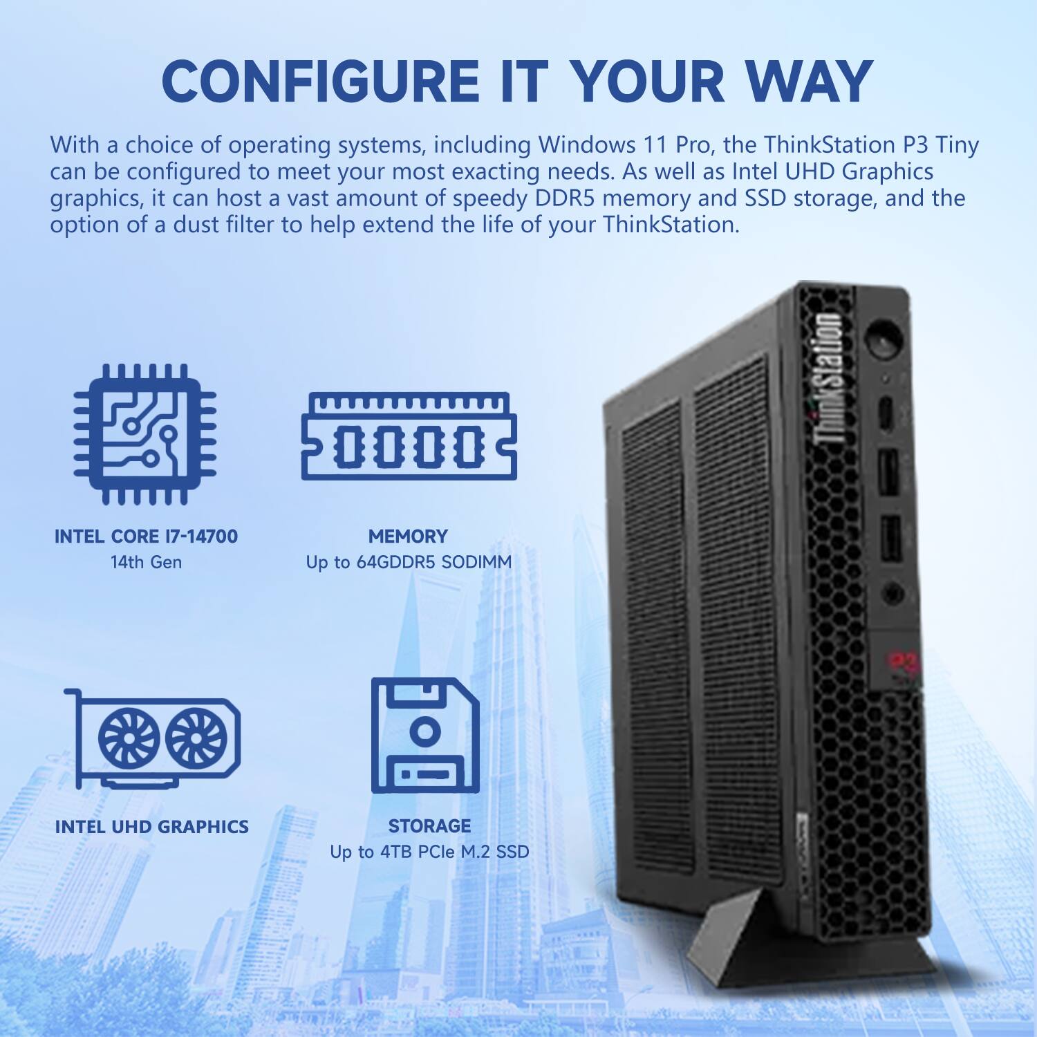 CONFIGURE IT YOUR WAY

With a choice of operating systems, including Windows 11 Pro, the ThinkStation P3 Tiny can be configured to meet your most exacting needs. As well as Intel UHD Graphics graphics, it can host a vast amount of speedy DDR5 memory and SSD storage, and the option of a dust filter to help extend the life of your ThinkStation.

- INTEL CORE i7-14700
  14th Gen

- MEMORY
  Up to 64GDDR5 SODIMM

- INTEL UHD GRAPHICS

- STORAGE
  Up to 4TB PCIe M.2 SSD