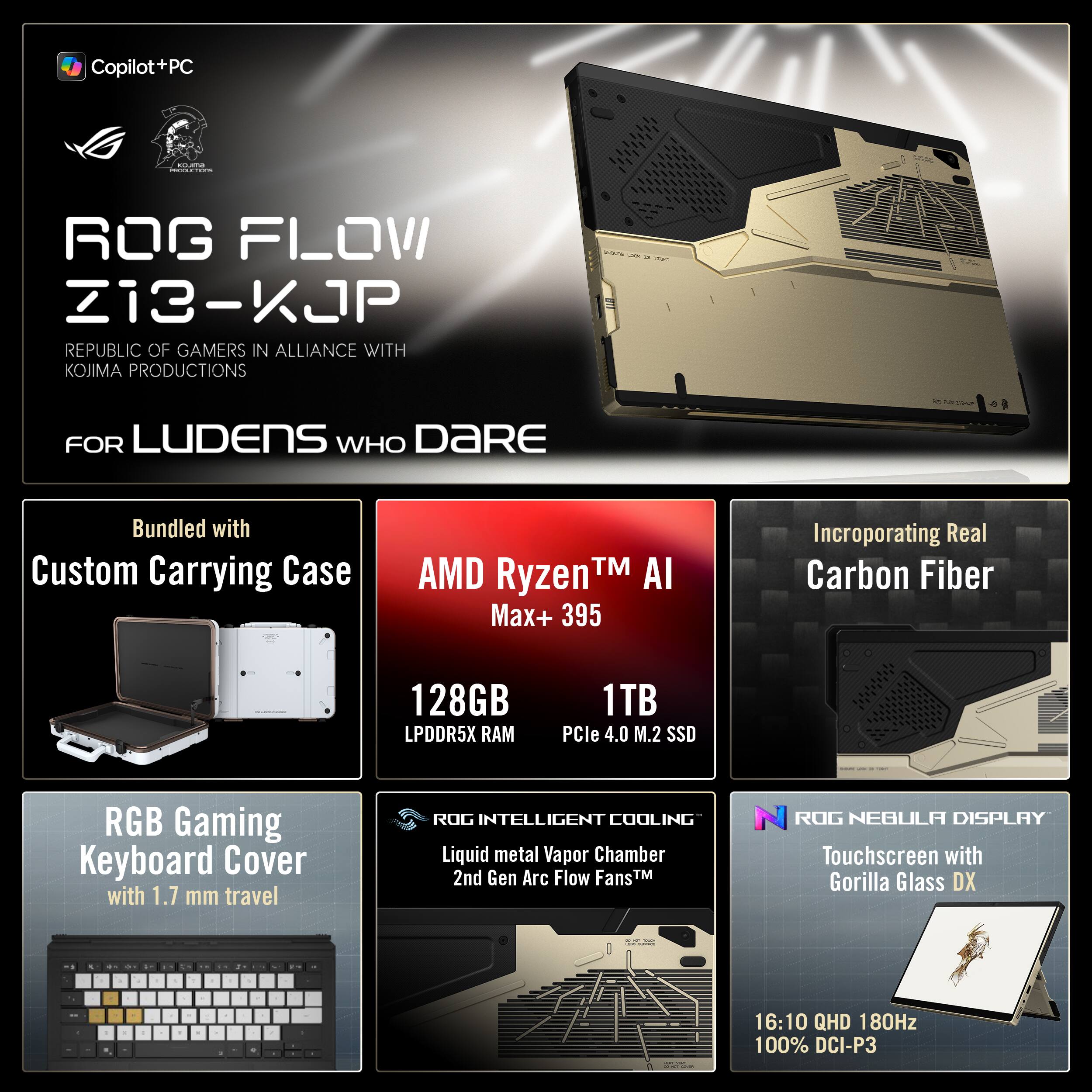 Copilot+PC adida | ROG FLOW Z13-KJP REPUBLIC OF GAMERS IN ALLIANCE WITH KOJIMA PRODUCTIONS - FOR LUDENS WHO DARE

Bundled with Custom Carrying Case

AMD Ryzen™ AI Max+ 395
128GB LPDDR5X RAM
1TB PCIe 4.0 M.2 SSD

RGB Gaming Keyboard Cover with 1.7 mm travel

ROG INTELLIGENT COOLING
Liquid metal Vapor Chamber
2nd Gen Arc Flow Fans™

ROG NEBULA DISPLAY
Touchscreen with Gorilla Glass DX
16:10 QHD 180Hz
100% DCI-P3

Incorporating Real Carbon Fiber