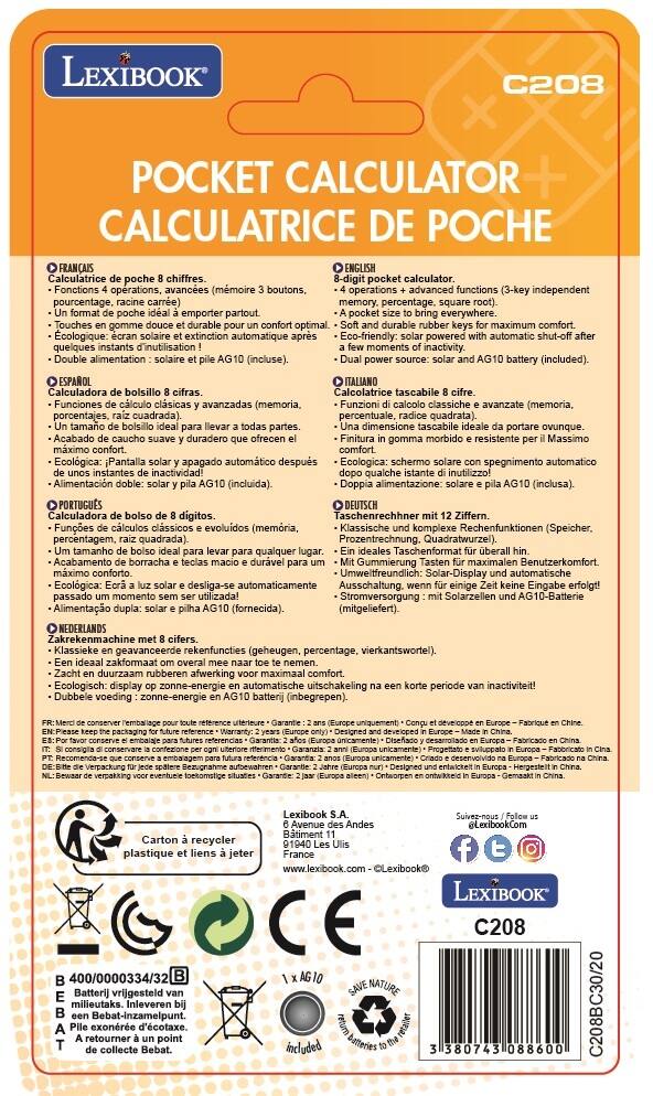 LEXIBOOK C208 POCKET CALCULATOR CALCULATRICE DE POCHE FRANÇAIS

8-digit pocket calculator.  
Functions: operations, advanced (memory, percentage, square root).  
Ideal size to carry everywhere.  
Soft and durable rubber keys for maximum comfort.  
Eco-friendly: solar-powered with automatic shut-off after a few moments of inactivity.  
Dual power source: solar and AG10 battery (included).

ESPAÑOL  
Calculadora de bolsillo de 8 cifras.  
Funciones de cálculo clásicas y avanzadas (memoria, porcentajes, raíz cuadrada).  
Un tamaño ideal para llevar a todas partes.  
Acabado de caucho suave y duradero que ofrece el máximo confort.  
Ecológica: pantalla solar y apagado automático después de unos instantes de inactividad.  
Alimentación doble: solar y pila AG10 (incluida).

ITALIANO  
Calcolatrice tascabile 8 cifre.  
Funzioni di calcolo classiche e avanzate (memoria, percentuali, radice quadrata).  
Una dimensione tascabile
