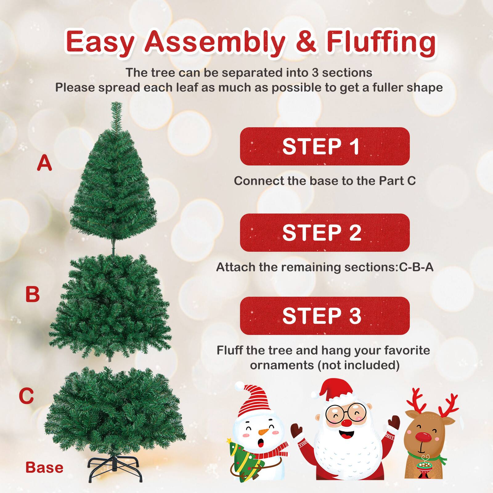 Easy Assembly & Fluffing

The tree can be separated into 3 sections. Please spread each leaf as much as possible to get a fuller shape.

STEP 1  
Connect the base to the Part C

STEP 2  
Attach the remaining sections: C-B-A

STEP 3  
Fluff the tree and hang your favorite ornaments (not included)

A  
B  
C  
Base