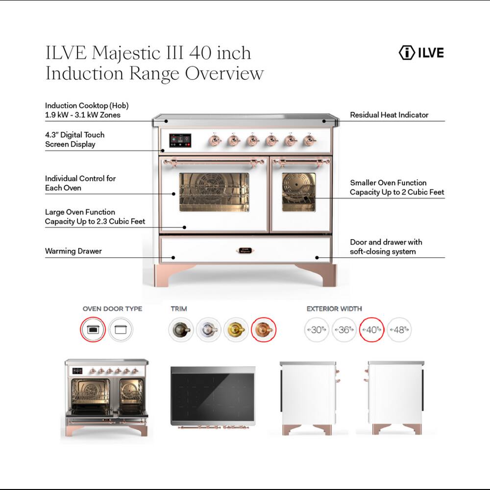 ILVE Majestic III 40 inch Induction Range Overview

- ILVE
- Induction Cooktop (Hob) 1.9 kW-3.1 kW Zones
- Residual Heat Indicator
- 4.3" Digital Touch Screen Display
- Individual Control for Each Oven
- Smaller Oven Function Capacity Up to 2 Cubic Feet
- Large Oven Function Capacity Up to 2.3 Cubic Feet
- Warming Drawer
- Door and drawer with soft-closing system

OVEN DOOR TYPE
TRIM
EXTERIOR WIDTH
30% 36% 40% 48%