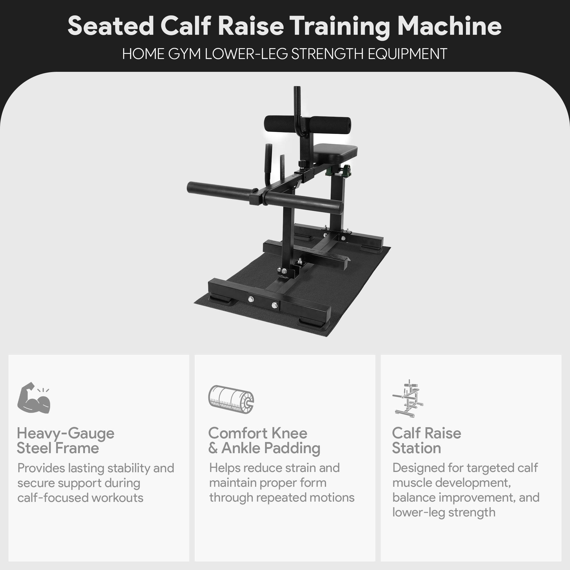 Seated Calf Raise Training Machine  
HOME GYM LOWER-LEG STRENGTH EQUIPMENT  

Heavy-Gauge Steel Frame  
Provides lasting stability and secure support during calf-focused workouts  

Comfort Knee & Ankle Padding  
Helps reduce strain and maintain proper form through repeated motions  

Calf Raise Station  
Designed for targeted calf muscle development, balance improvement, and lower-leg strength