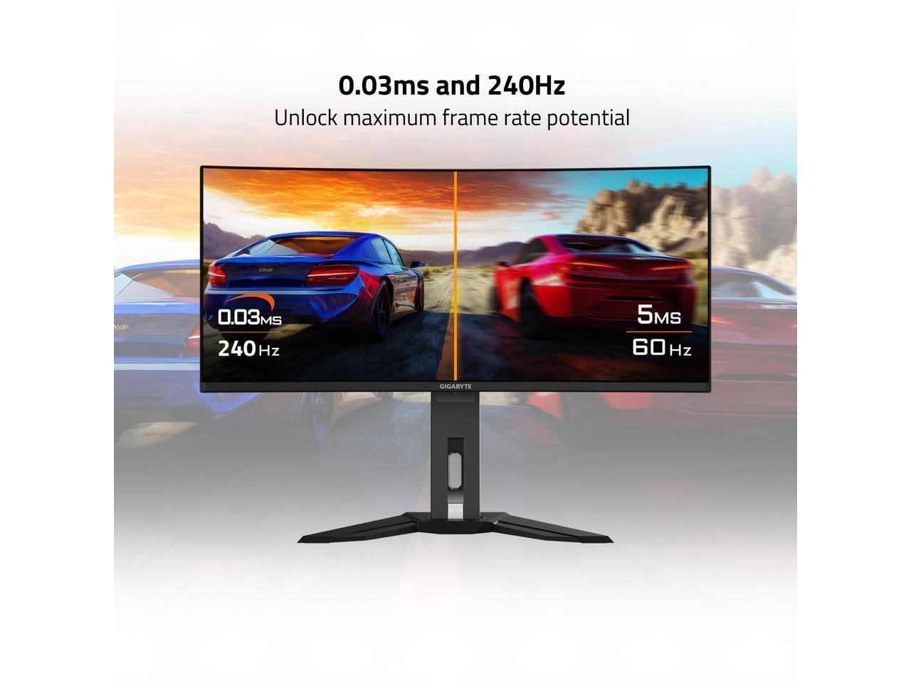 0.03ms and 240Hz  
Unlock maximum frame rate potential  

0.03ms  
240Hz  

5ms  
60Hz  

GIGABYTE