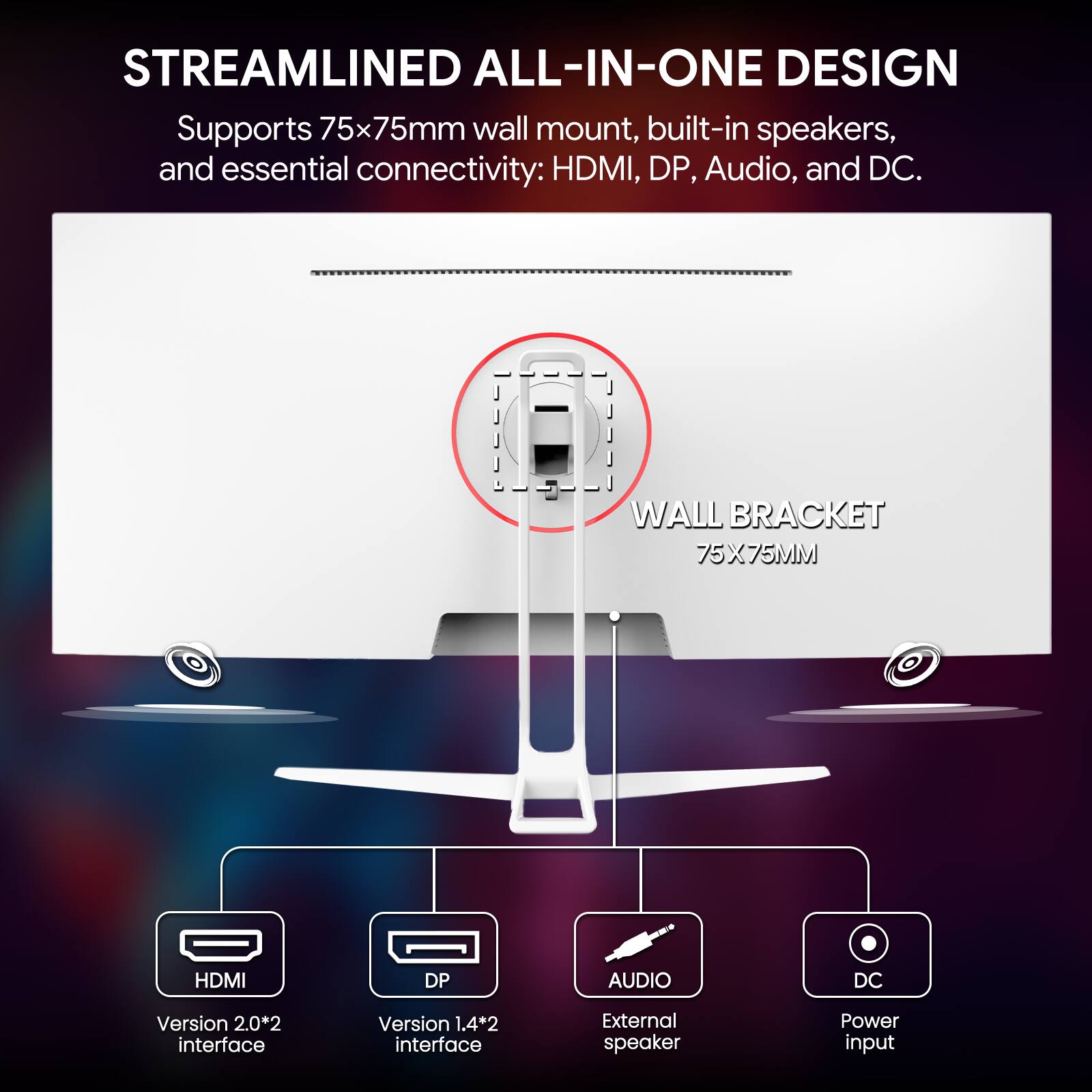 STREAMLINED ALL-IN-ONE DESIGN  
Supports 75x75mm wall mount, built-in speakers, and essential connectivity: HDMI, DP, Audio, and DC.  

WALL BRACKET 75X75MM  
HDMI  
DP  
AUDIO  
DC  
Version 2.0*2 interface  
Version 1.4*2 interface  
External speaker  
Power input
