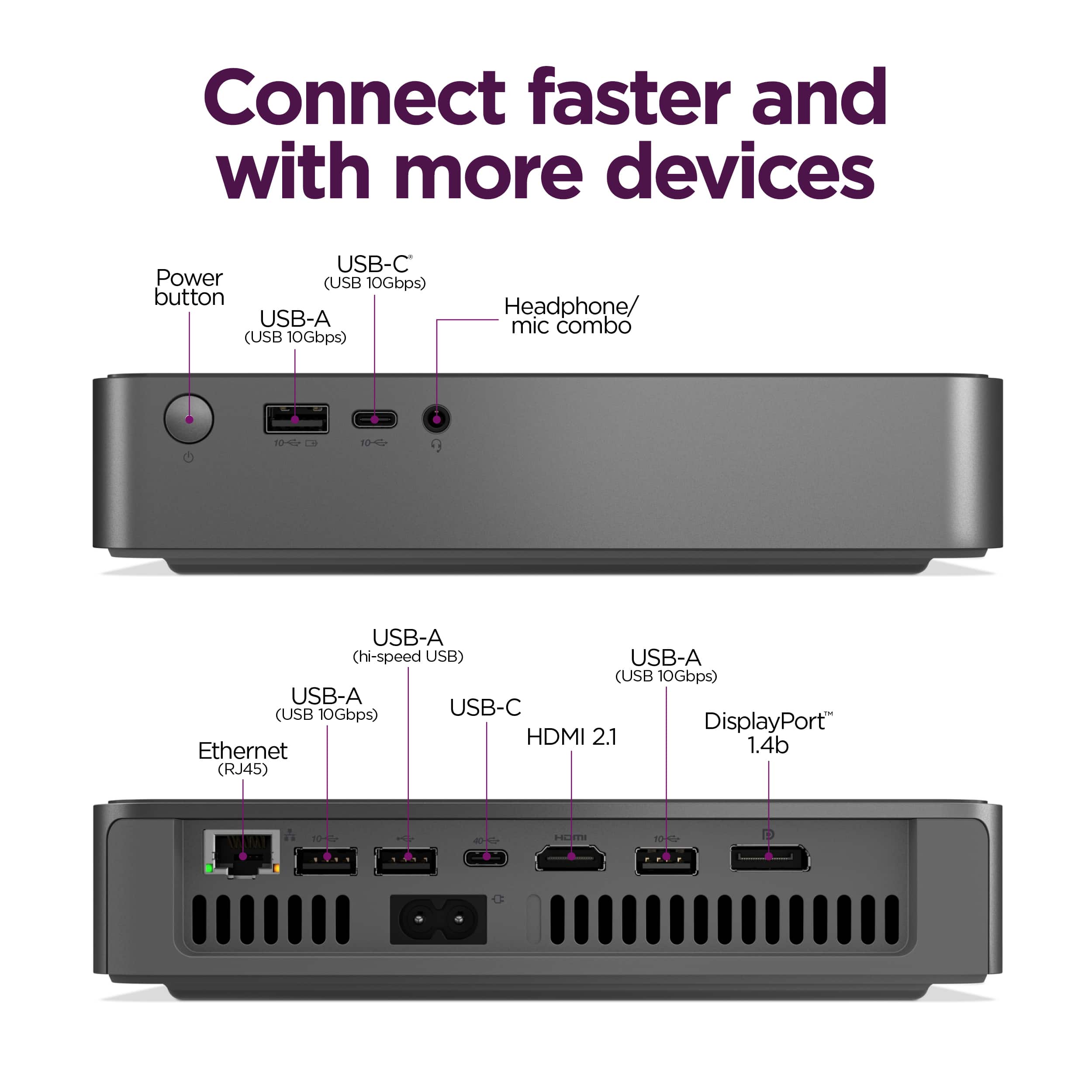 Connect faster and with more devices:
* USB-C Power (USB 10Gbps) button
* USB-A (USB 10Gbps)
* Headphone/mic combo
* USB-A (hi-speed USB)
* USB-A (USB 10Gbps)
* USB-A (USB 10Gbps)
* USB-C DisplayPort HDMI 2.1
* USB-A (USB 10Gbps)
* USB-A (USB 10Gbps)
* USB-A (USB 10Gbps)
* Ethernet (RJ45)