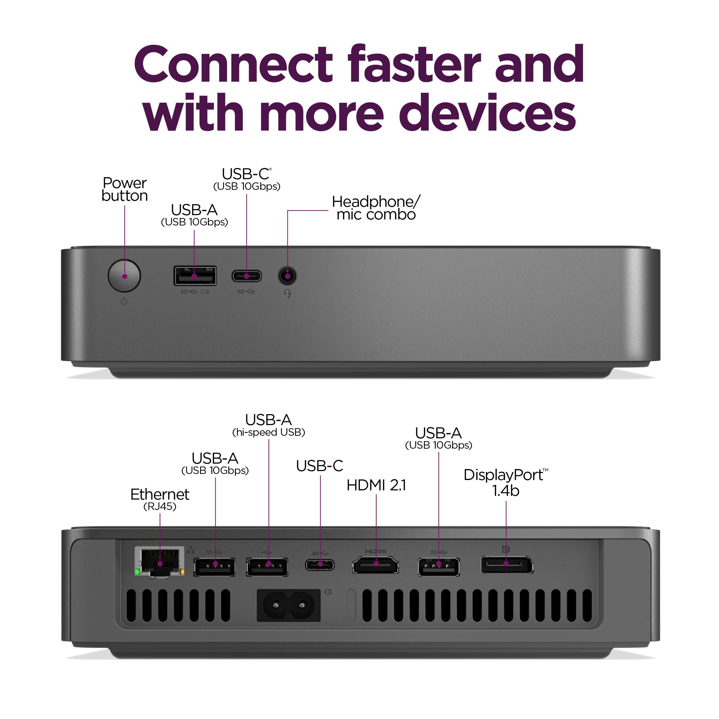 Connect faster and with more devices:

* USB-C Power (USB 10Gbps) button
* USB-A (USB 10Gbps)
* Headphone/mic combo
* USB-A (hi-speed USB)
* USB-A (USB 10Gbps)
* USB-A (USB 10Gbps)
* USB-C DisplayPort HDMI 2.1
* USB-A (USB 10Gbps)
* USB-A (USB 10Gbps)
* USB-A (USB 10Gbps)
* Ethernet (RJ45)