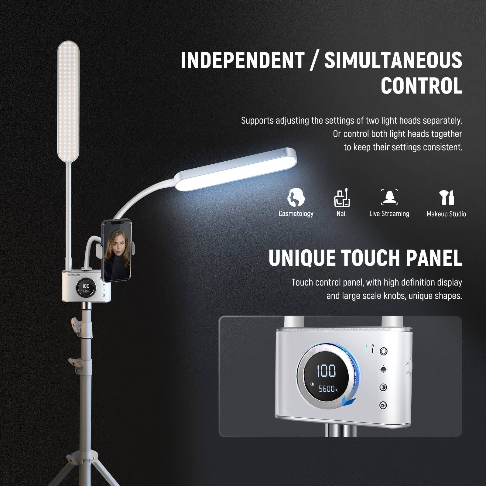 INDEPENDENT / SIMULTANEOUS CONTROL  
Supports adjusting the settings of two light heads separately. Or control both light heads together to keep their settings consistent.  

Cosmetology Nail Live Streaming Makeup Studio  

UNIQUE TOUCH PANEL  
Touch control panel, with high definition display and large scale knobs, unique shapes.  

100 5600k