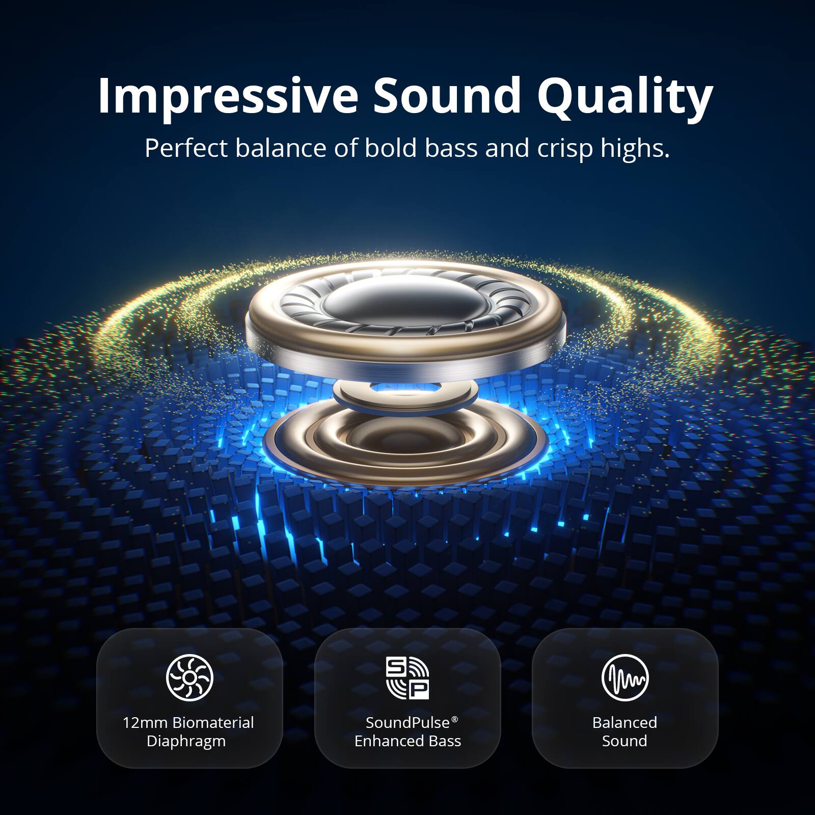 Impressive Sound Quality  
Perfect balance of bold bass and crisp highs.  

12mm Biomaterial Diaphragm  
S P SoundPulse Enhanced Bass  
Balanced Sound