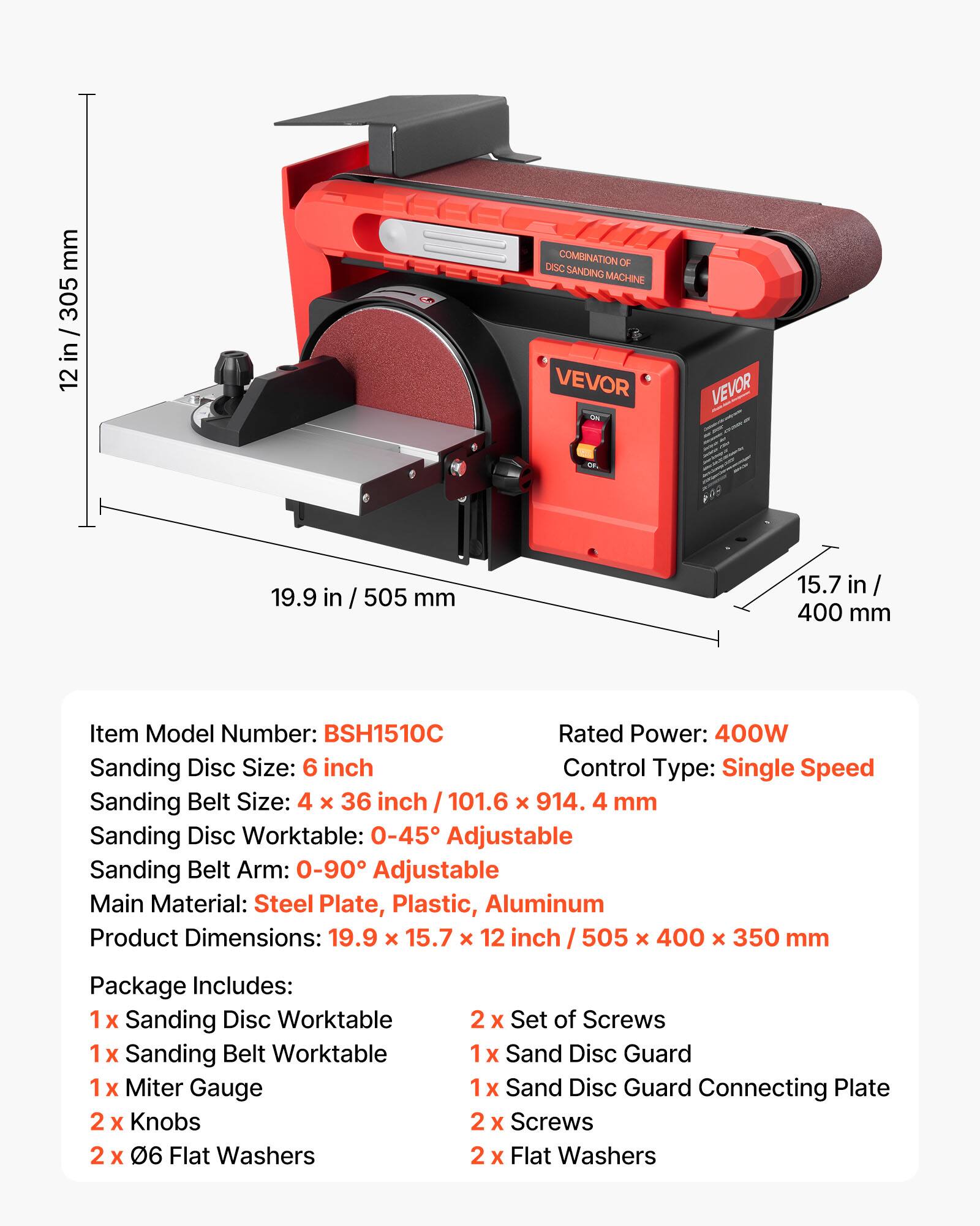 mm 305 12 in / 305 12  
COMBINATION OF DISC SANDING MACHINE VEVOR  
VEVOR  
19.9  
505 mm  
15.7 in 400 mm  
Item Model Number: BSH1510C  
Rated Power: 400W  
Sanding Disc Size: 6 inch  
Control Type: Single Speed  
Sanding Belt Size: 4 X 36 inch / 101.6 X 914.4 mm  
Sanding Disc Worktable: 0-45 Adjustable  
Sanding Belt Arm: 0-90 Adjustable  
Main Material: Steel Plate, Plastic, Aluminum  
Product Dimensions: 19.9 X 15.7 X 12 inch 505 X 400 X 350 mm  
Package Includes:  
1x Sanding Disc Worktable  
1x Sanding Belt Worktable  
1x Miter Gauge  
2 X Knobs  
2 X 06 Flat Washers  
2 X Set of Screws  
Sand Disc Guard  
Sand Disc Guard Connecting Plate  
2 X Screws  
2x Flat Wash