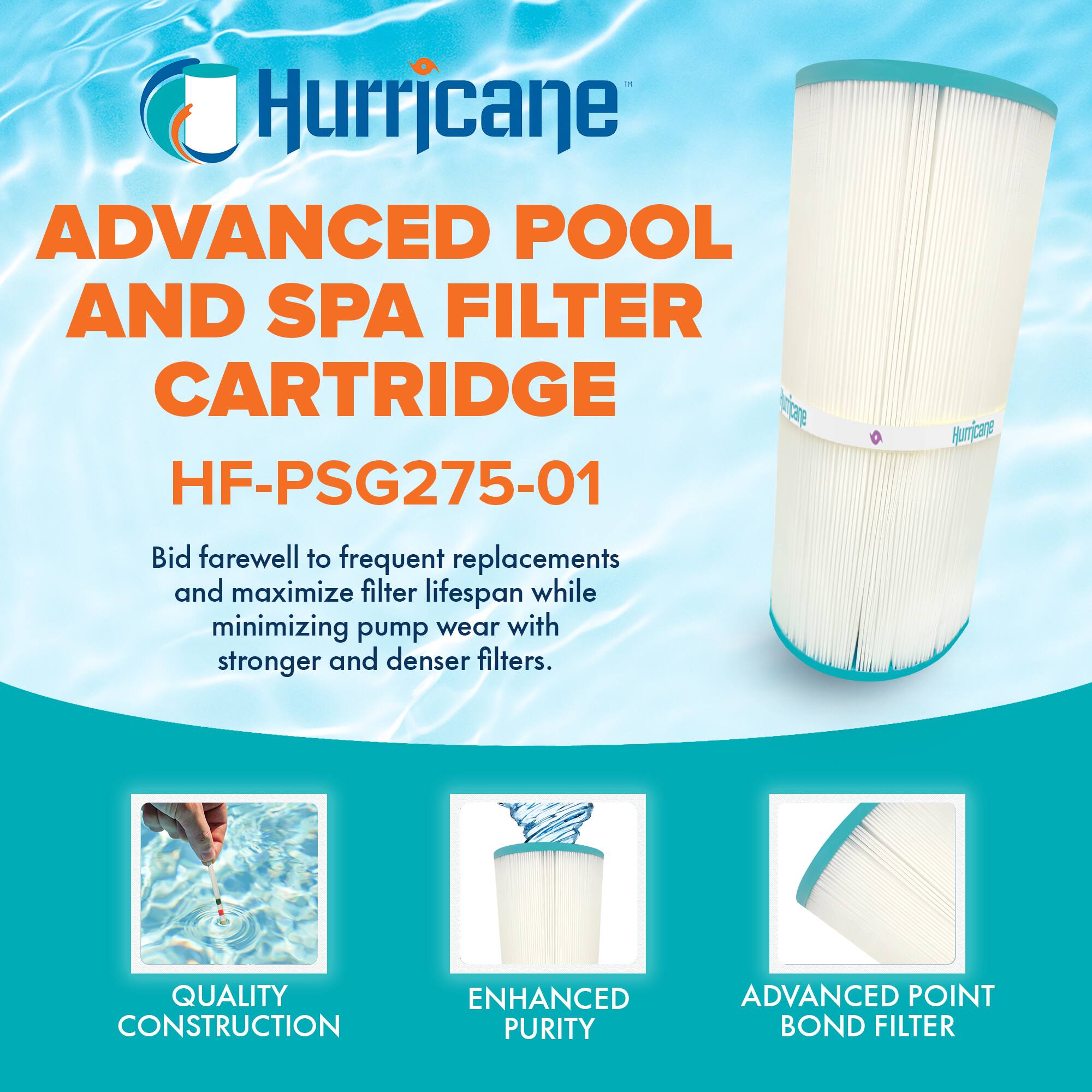 Hurricane  
ADVANCED POOL AND SPA FILTER CARTRIDGE  
HF-PSG275-01  

Bid farewell to frequent replacements and maximize filter lifespan while minimizing pump wear with stronger and denser filters.  

QUALITY CONSTRUCTION  
ENHANCED PURITY  
ADVANCED POINT BOND FILTER