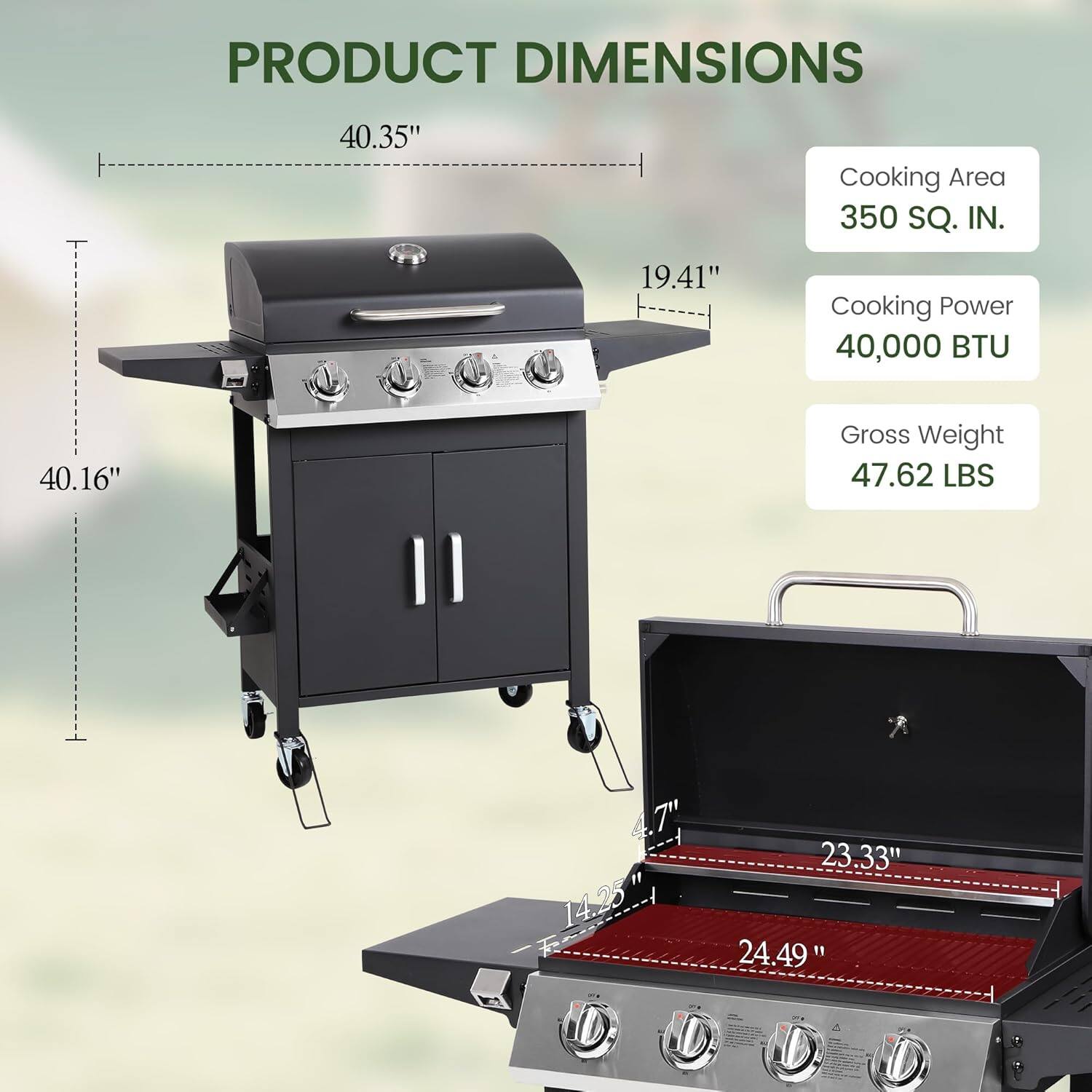 PRODUCT DIMENSIONS

- 40.35" (Width)
- 19.41" (Depth)
- 40.16" (Height)
- 4.7" (Side)
- 23.33" (Grill Area Width)
- 14.25" (Grill Area Depth)
- 24.49" (Grill Area Height)

Cooking Area: 350 SQ. IN.
Cooking Power: 40,000 BTU
Gross Weight: 47.62 LBS
