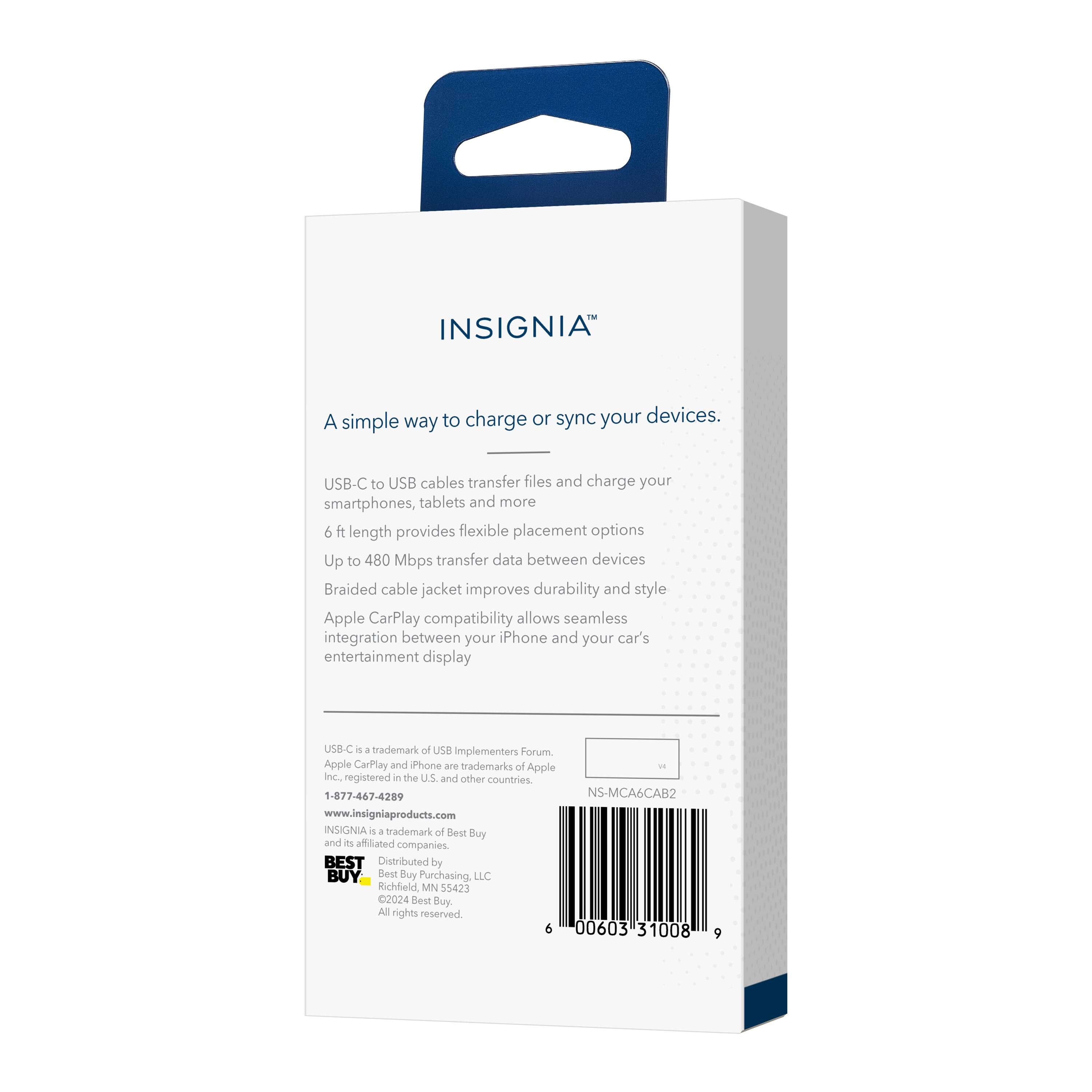 INSIGNIA™

A simple way to charge or sync your devices.

USB-C to USB cables transfer files and charge your smartphones, tablets and more
6 ft length provides flexible placement options
Up to 480 Mbps transfer data between devices
Braided cable jacket improves durability and style
Apple CarPlay compatibility allows seamless integration between your iPhone and your car's entertainment display

US8-C 4 4 trademark of USB Implementers Forum. Apple CarPlay and iPhone are trademarks of Apple Inc. registered in the U.S. and other countries
1-877-467-4289
www.insigniaproducts.com

INSIGNIA™ 4 4 trademark of Best Buy and its affiliated companies.
BEST BUY
Distributed by Best Buy Purchasing LLC
Richfield, MN 55423
2024 Best Buy All rights reserved

NS-MCA6CAB2

6 00603 31008 9