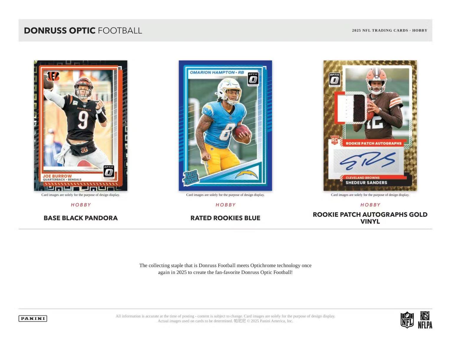 DONRUSS OPTIC FOOTBALL 2023 NFL TRADING CARDS HOBBY

1E6 OMARION HAMPTON RB OPTIC
E 6 TEL JOE BURROW QUARTERBACK BENGALS
RC ROOKIE PATCH AUTOGRAPHS CLEVELAND BROWNS SHEDEUR SANDERS

Card images are solely for the purpose of design display.

BASE BLACK PANDORA
RATED ROOKIES BLUE
ROOKIE PATCH AUTOGRAPHS GOLD VINYL

The collecting staple that is Donruss Football meets Optichrome technology once again in 2025 to create the fan-favorite Donruss Optic Football!

All information is accurate at the time of posting - content is subject to change. Card images are solely for the purpose of design display. Actual images used on cards to be determined.

© 2025 Panini America Inc. NFL NFLPA