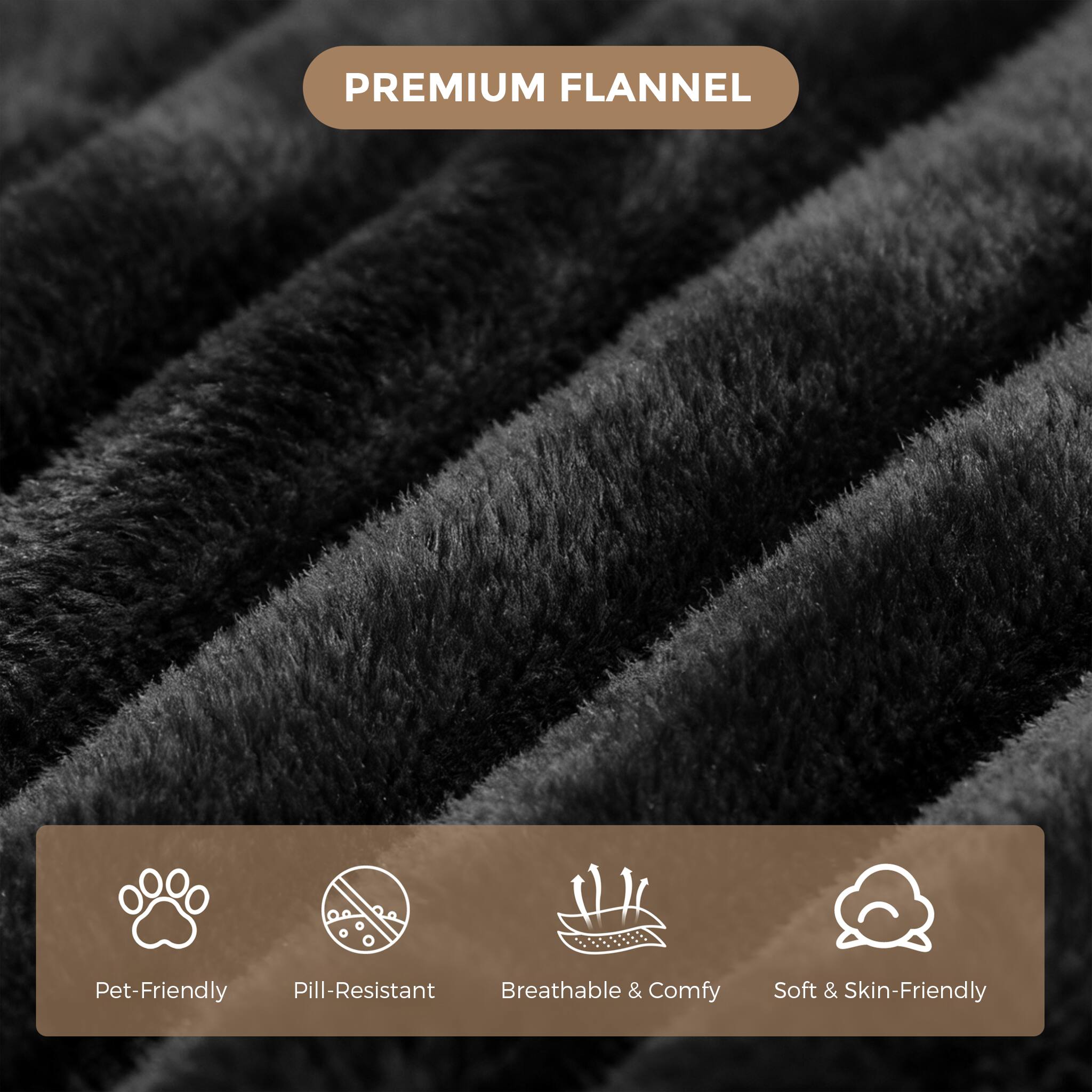 PREMIUM FLANNEL

- Pet-Friendly
- Pill-Resistant
- Breathable & Comfy
- Soft & Skin-Friendly