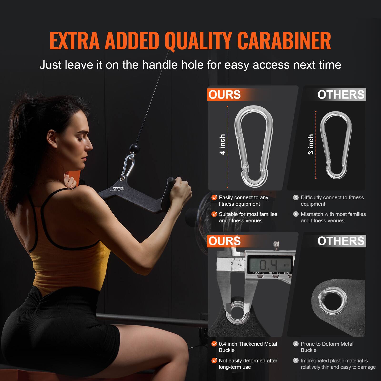 **EXTRA ADDED QUALITY CARABINER**

Just leave it on the handle hole for easy access next time

**OURS**  
- 4 inch  
- Easily connect to any fitness equipment  
- Suitable for most families and fitness venues  

**OTHERS**  
- 3 inch  
- Difficultly connect to fitness equipment  
- Mismatch with most families and fitness venues  

**OURS**  
- 0.4 inch Thickened Metal Buckle  
- Not easily deformed after long-term use  

**OTHERS**  
- Prone to Deform Metal Buckle  
- Impregnated plastic material is relatively thin and easy to damage