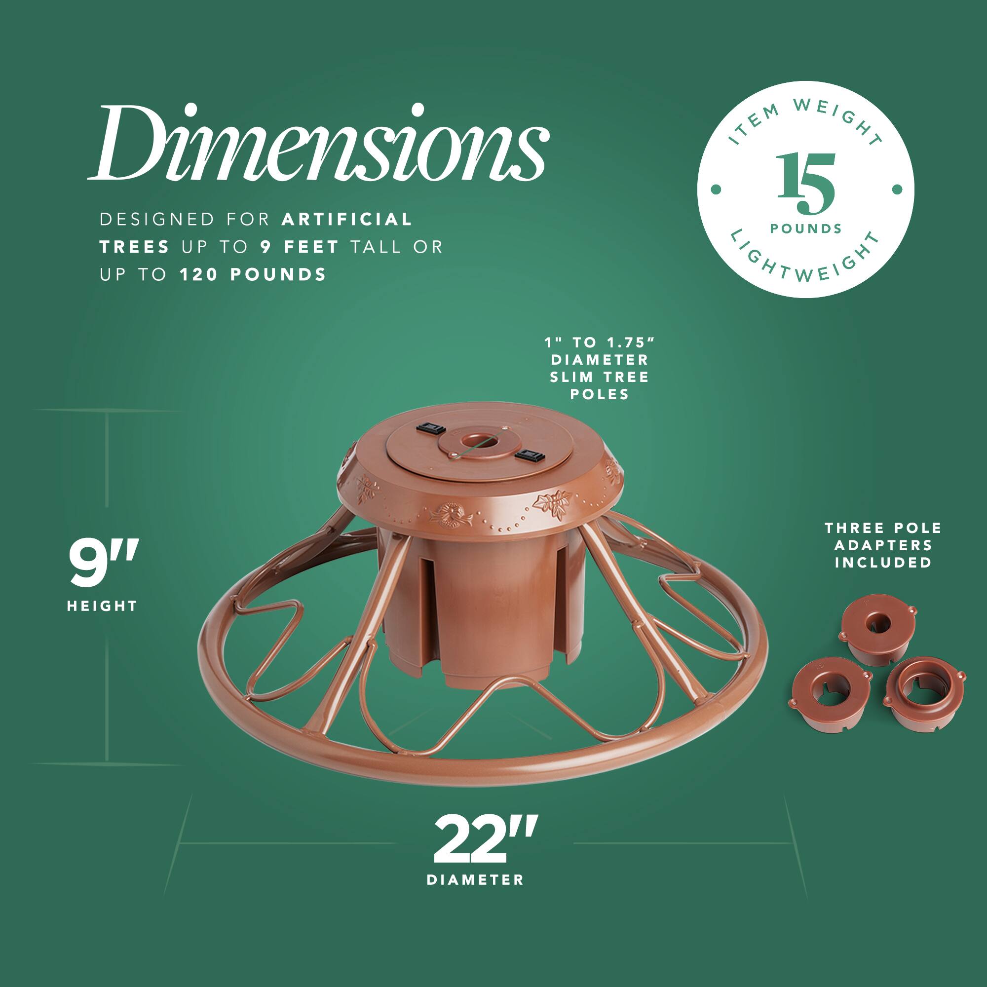 Dimensions

- Designed for artificial trees up to 9 feet tall or up to 120 pounds
- Item weight: 15 pounds (lightweight)
- 1" to 1.75" diameter slim tree poles
- 9" height
- 22" diameter
- Three pole adapters included
