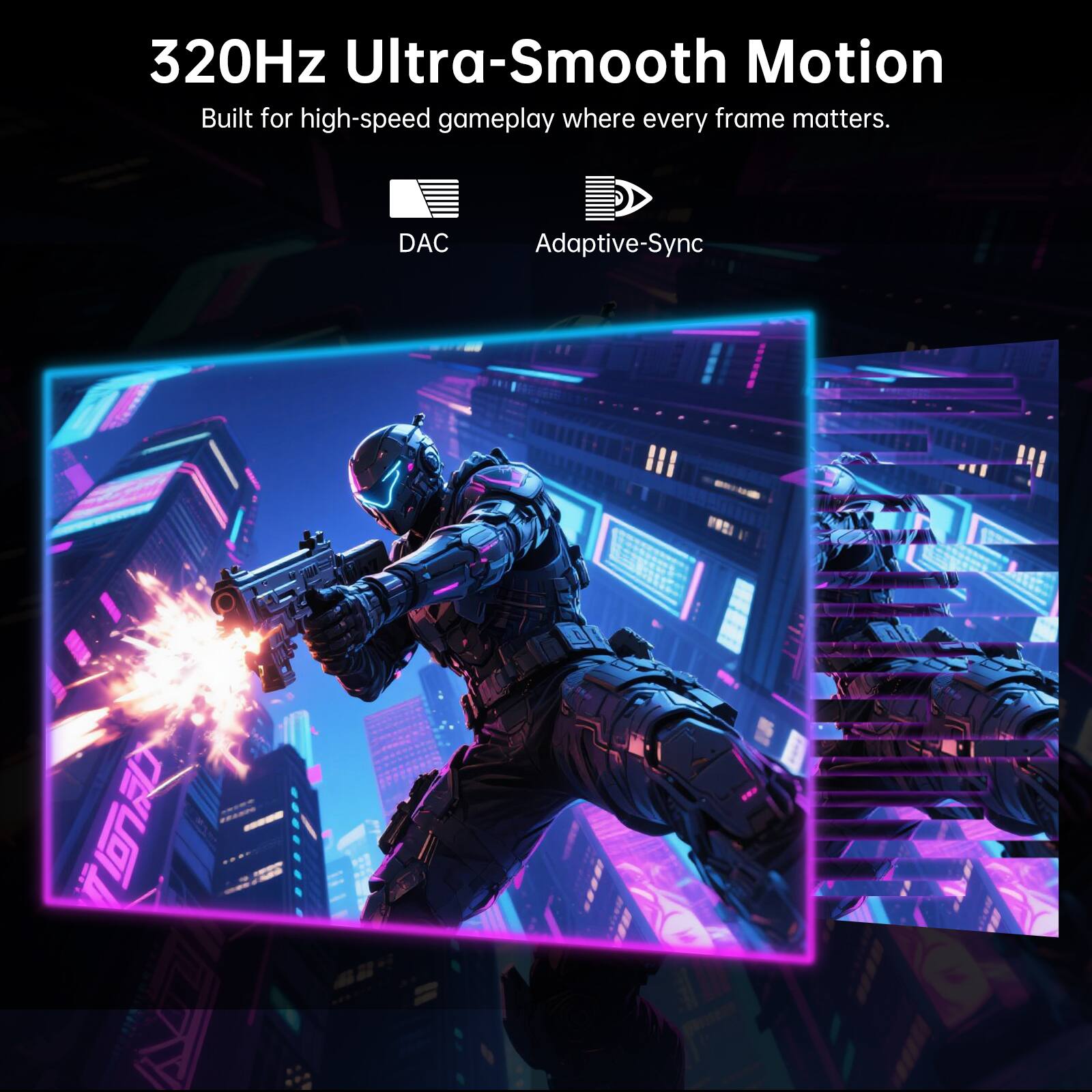320Hz Ultra-Smooth Motion  
Built for high-speed gameplay where every frame matters.  
DAC  
Adaptive-Sync