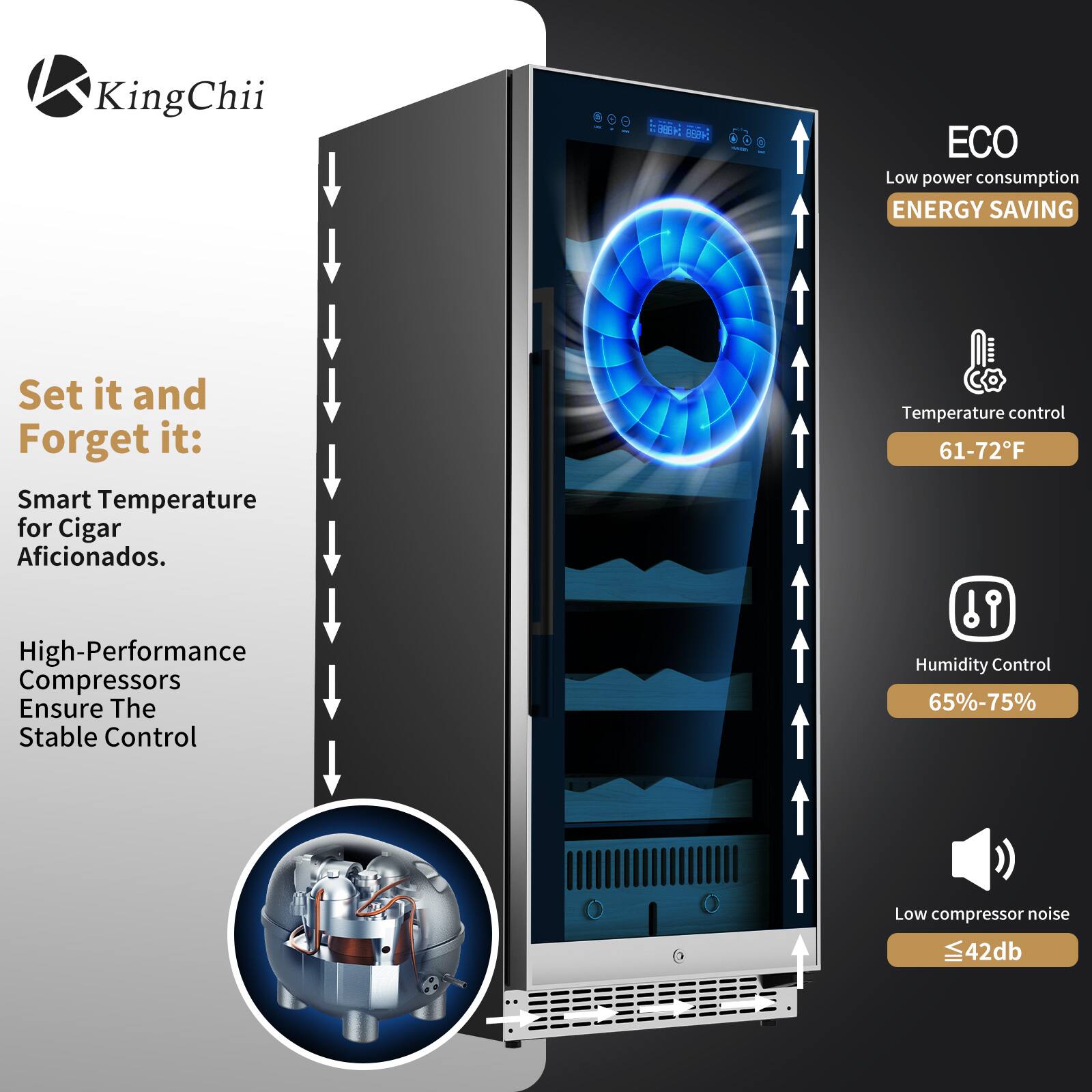 KingChii

Set it and Forget it: Smart Temperature for Cigar Aficionados.

High-Performance Compressors Ensure The Stable Control

ECO
Low power consumption
ENERGY SAVING

Temperature control 61-72°F

Humidity Control 65%-75%

Low compressor noise ≤42db