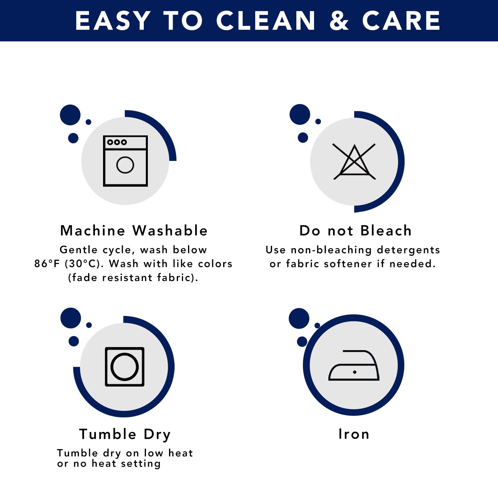 EASY TO CLEAN & CARE

Machine Washable  
Gentle cycle, wash below 86°F (30°C). Wash with like colors (fade resistant fabric).

Do not Bleach  
Use non-bleaching detergents or fabric softener if needed.

Tumble Dry  
Tumble dry on low heat or no heat setting

Iron