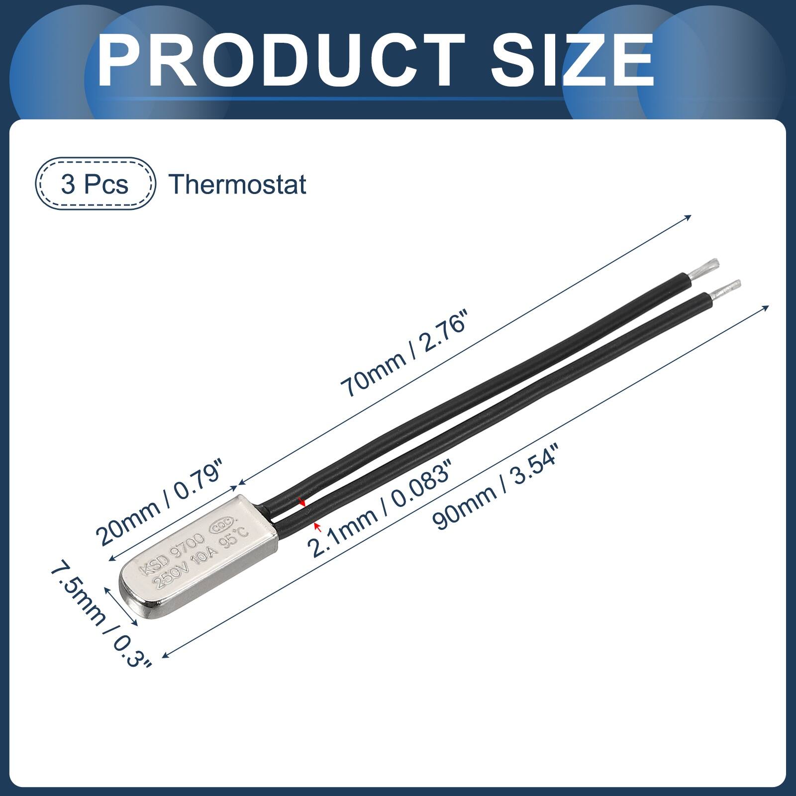 PRODUCT SIZE

3 Pcs Thermostat

- 20mm / 0.79"
- 7.5mm / 0.3"
- 70mm / 2.76"
- 2.1mm
- 90mm / 3.54"
- 0.083"