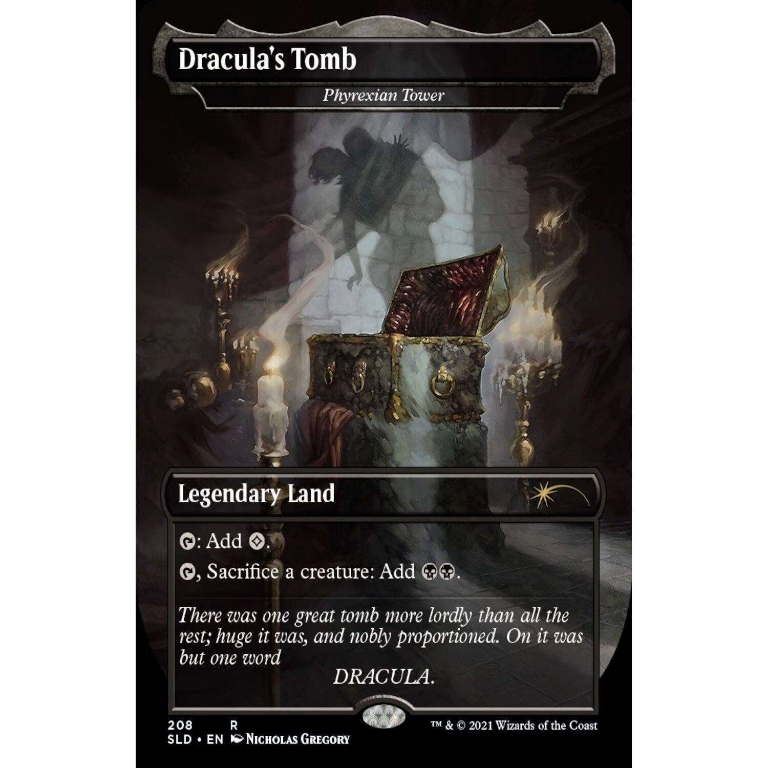 Dracula's Tomb  
Phyrexian Tower  

Legendary Land  

Add .  
, Sacrifice a creature: Add  

There was one great tomb more lordly than all the rest; huge it was, and nobly proportioned. On it was but one word  
DRACULA.  

208  
SLD • EN • NICHOLAS GREGORY  

TM & © 2021 Wizards of the Coast