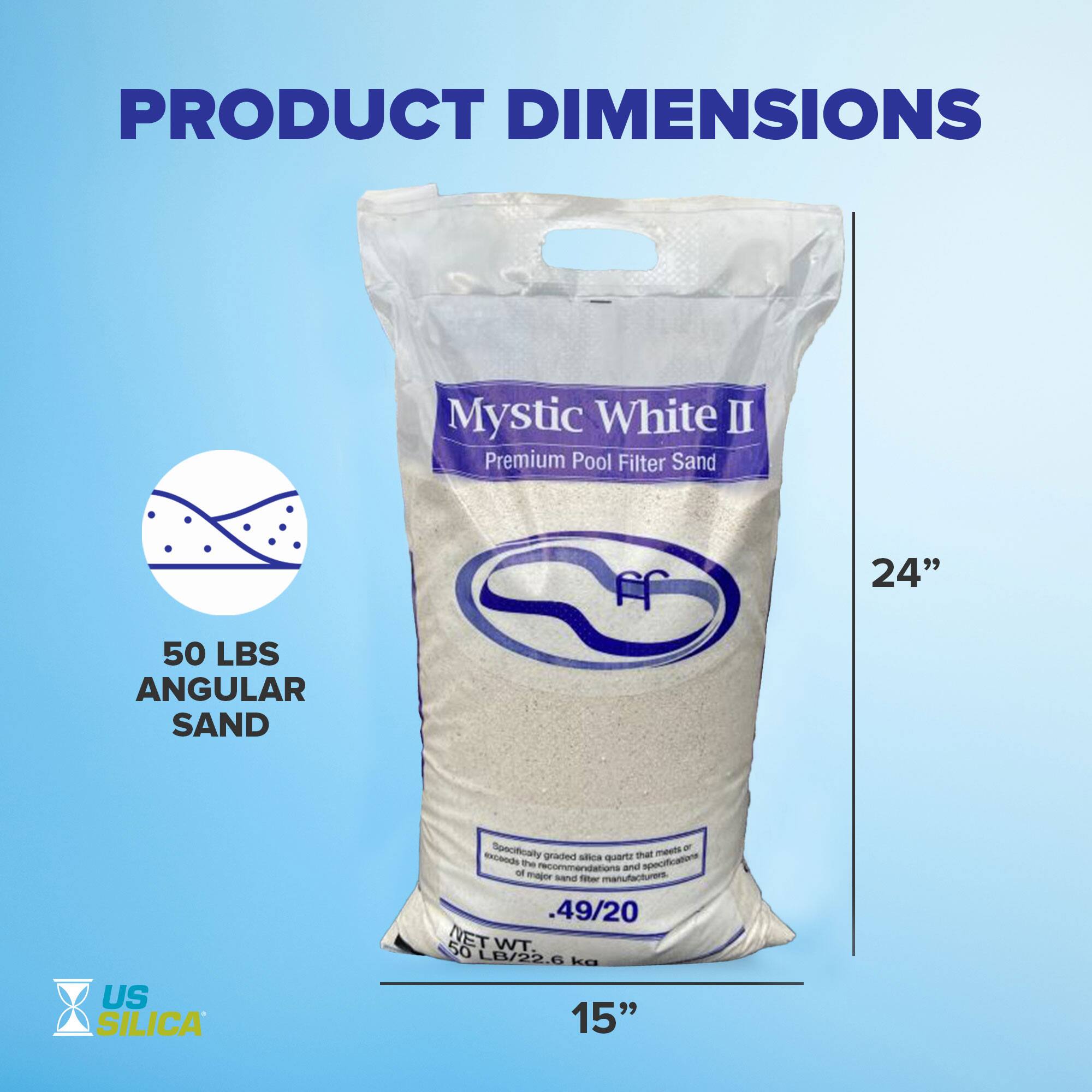 PRODUCT DIMENSIONS

Mystic White II  
Premium Pool Filter Sand

50 LBS  
ANGULAR SAND

US SILICA

24"  
15"

Specifically meets or exceeds the specifications of major sand filter manufacturers.  
Graded silica quartz that meets or exceeds the specifications of major sand filter manufacturers.  
.49/20  
NET WT. 50 LB/22.6 kg