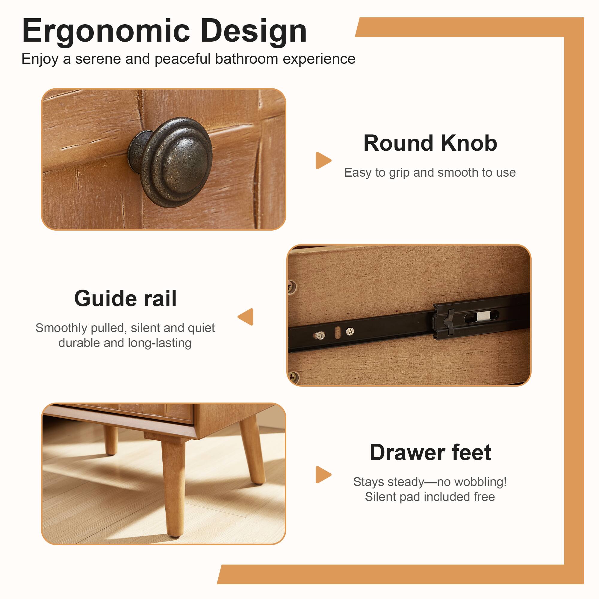 Ergonomic Design  
Enjoy a serene and peaceful bathroom experience

Round Knob  
Easy to grip and smooth to use

Guide rail  
Smoothly pulled, silent and quiet durable and long-lasting

Drawer feet  
Stays steady—no wobbling!  
Silent pad included free