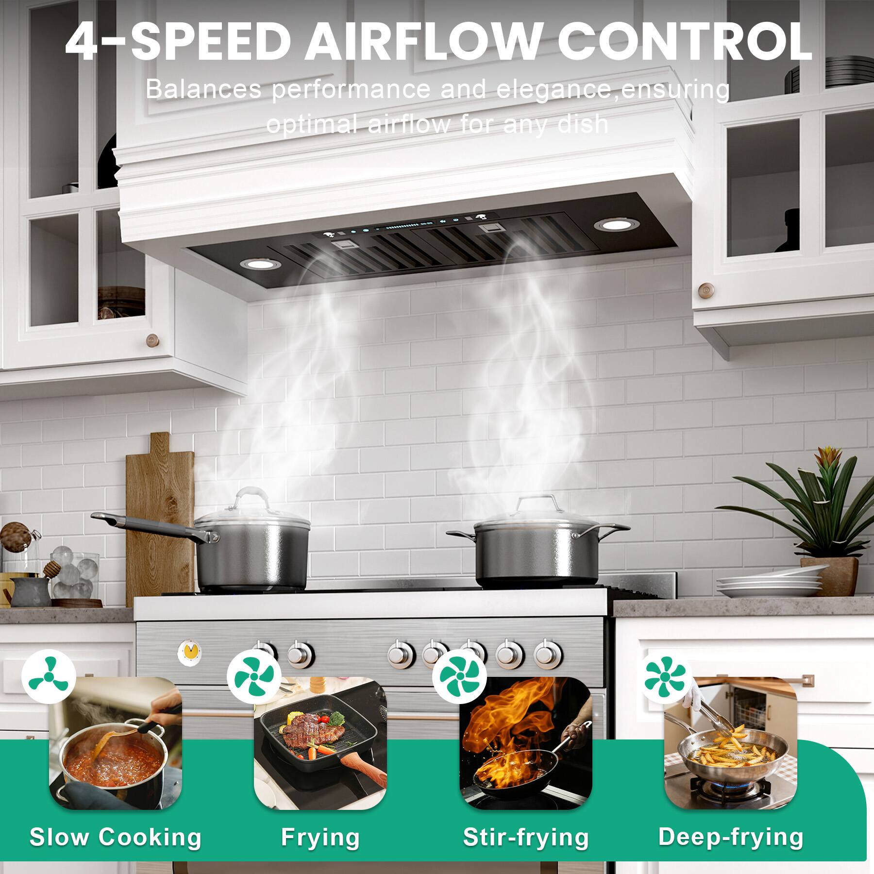 4-SPEED AIRFLOW CONTROL  
Balances performance and elegance, ensuring optimal airflow for any dish  

Slow Cooking  
Frying  
Stir-frying  
Deep-frying