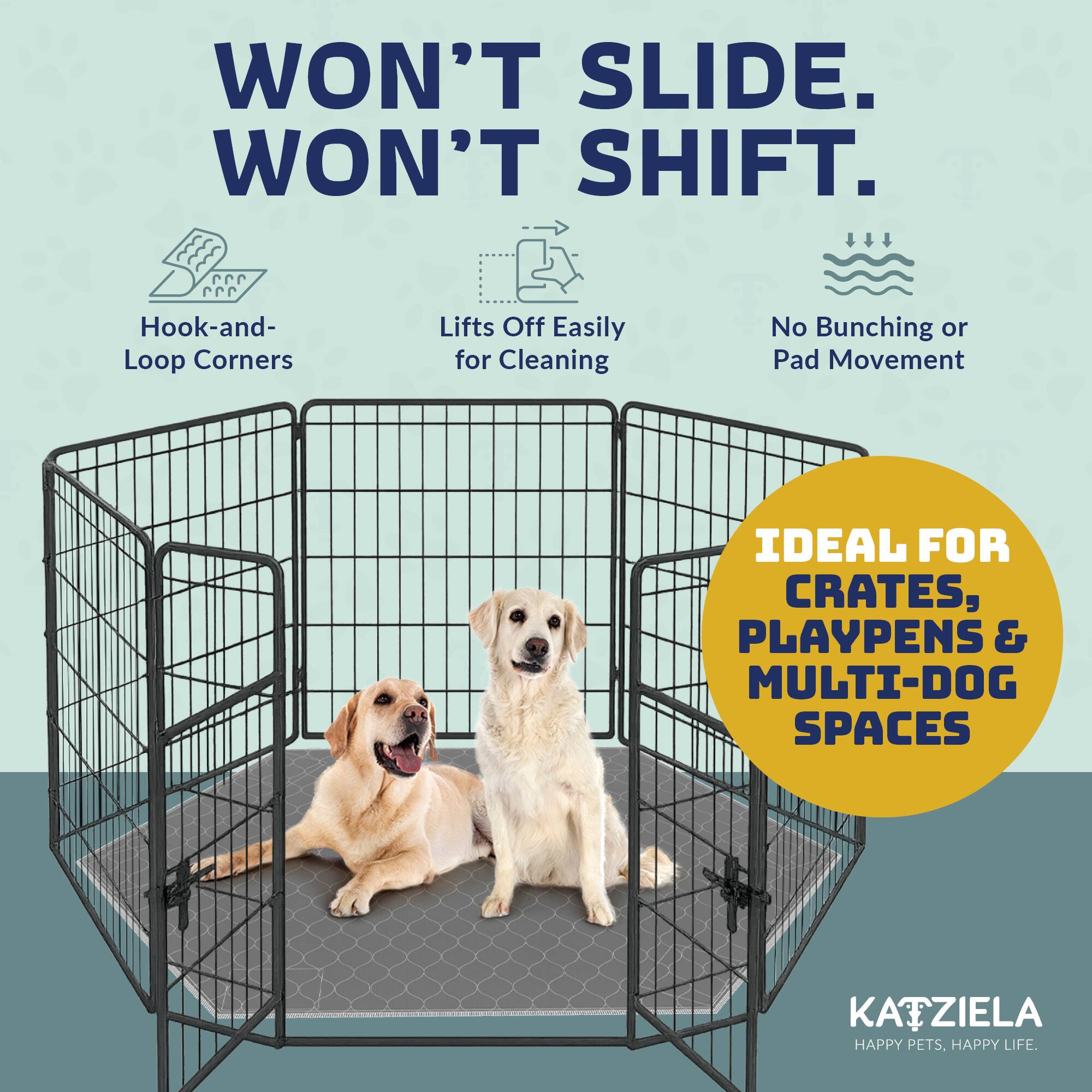 WON'T SLIDE. WON'T SHIFT.

- Hook-and-Loop Corners
- Lifts Off Easily for Cleaning
- No Bunching or Pad Movement

IDEAL FOR CRATES, PLAYPENS & MULTI-DOG SPACES

KATZIELA
HAPPY PETS, HAPPY LIFE.