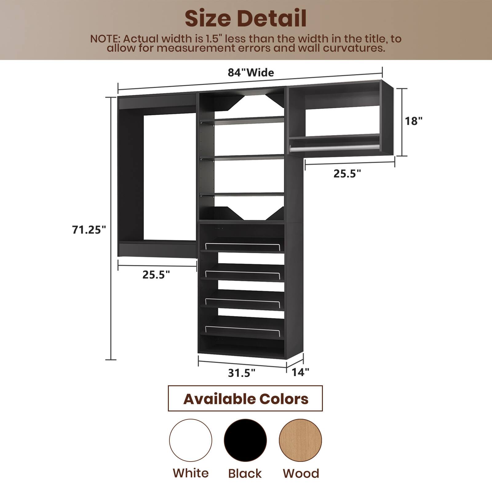 **Size Detail**

NOTE: Actual width is 1.5" less than the width in the title, to allow for measurement errors and wall curvatures.

- **84" Wide**
- **71.25"**
- **25.5"**
- **25.5"**
- **31.5"**
- **14"**
- **18"**
- **25.5"**

**Available Colors**

- White
- Black
- Wood