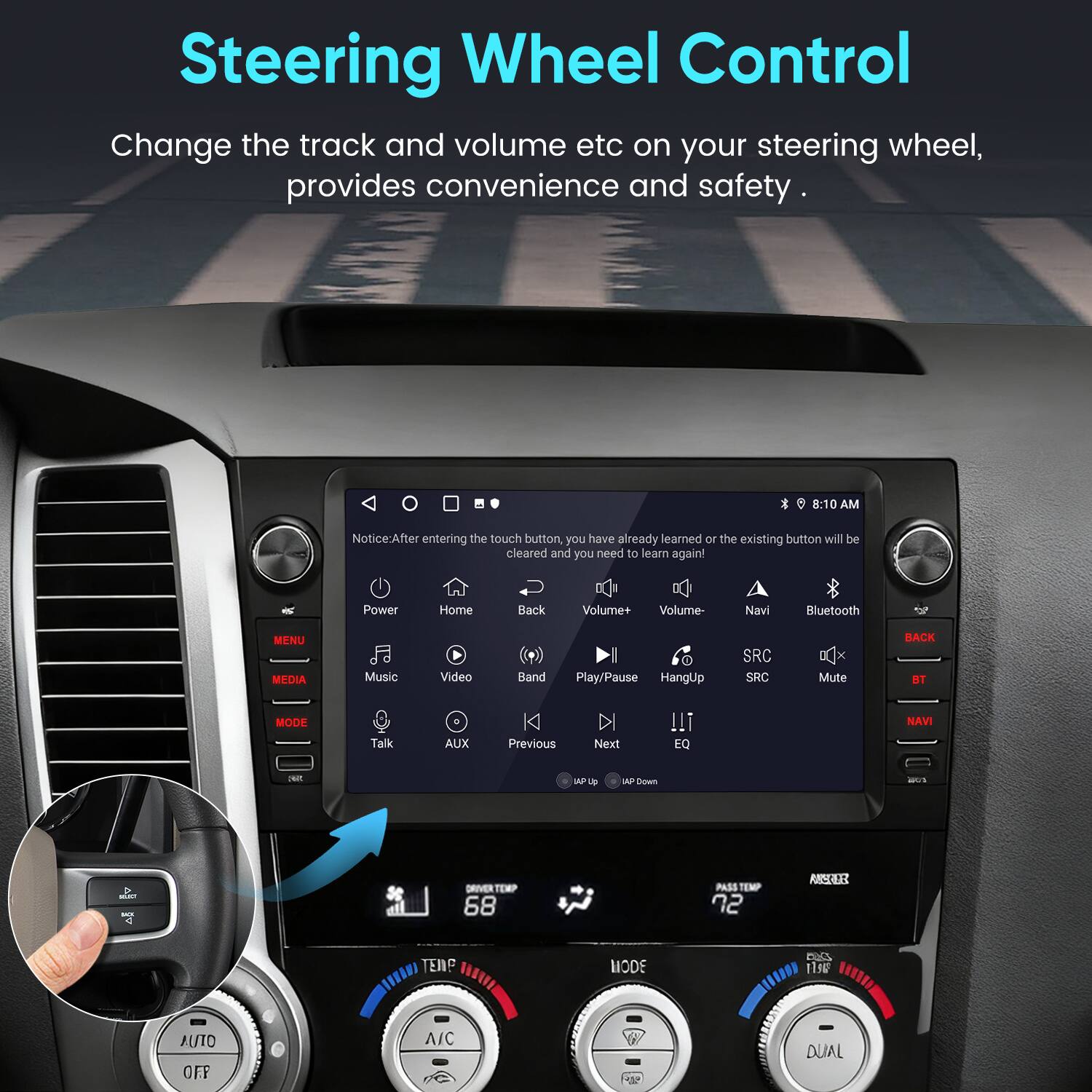 Steering Wheel Control  
Change the track and volume etc on your steering wheel, provides convenience and safety.

Notice: After entering the touch button, you have already learned or the existing button will be cleared and you need to learn again!

Power Home Back  
Volume+ Volume- Navi Bluetooth MENU MEDIA Music Video Band Play/Pause HangUp SRC Mute BACK BT Talk AUX Previous Next EQ NAVI

MODE  
A/C  
DUAL