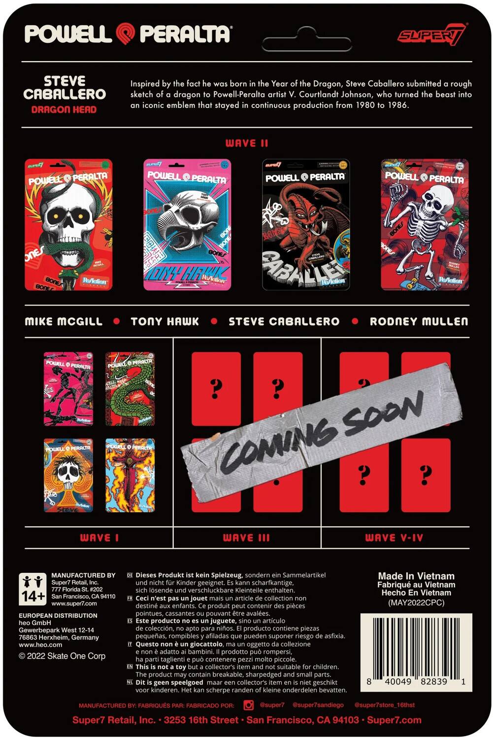 POWELL PERALTA SUPERT STEVE Inspired fact born Year Dragon, Steve Caballero submitted rough sketch of a dragon to Powell-Peralta artist V. Courtlandt Johnson, who turned it into an iconic emblem that stayed in continuous production from 1980 to 1986. DRAGON HEAD WAVE POWELL PERALTA POWELL PERALTA POWELL PERALTA POWELL PERALTA ONES BONE Reaction BONE MIKE MCGILL BONEs BONE BONE BONE IONY HRWK IAction BABH Reaction Reaction ONY HAWK STEVE CABALLERO RODNEY MULLEN POGLL PERALTA POWELL PERACA POWBLE PERALTA POLE ? ? SOON COMING ? WAVE WAVE III WAVE - MANUFACTURED Super7 Florida 14+ Francisco, www.super7.com EUROPEAN DISTRIBUTION GmbH Gewerbepark 76863 Herxheim, Germany www.heo.com 2022 Skate One Corp Dieses Produkt Spielzeug. sondern Sammelartikel Kinder geeignet. scharfkantige, losende verschluckbare Kleinteile enthalten. jouet article collection destin enfants. produit contenir pièces pointues, cassantes pouvant être avalées. producto juguete, artículo de colección.